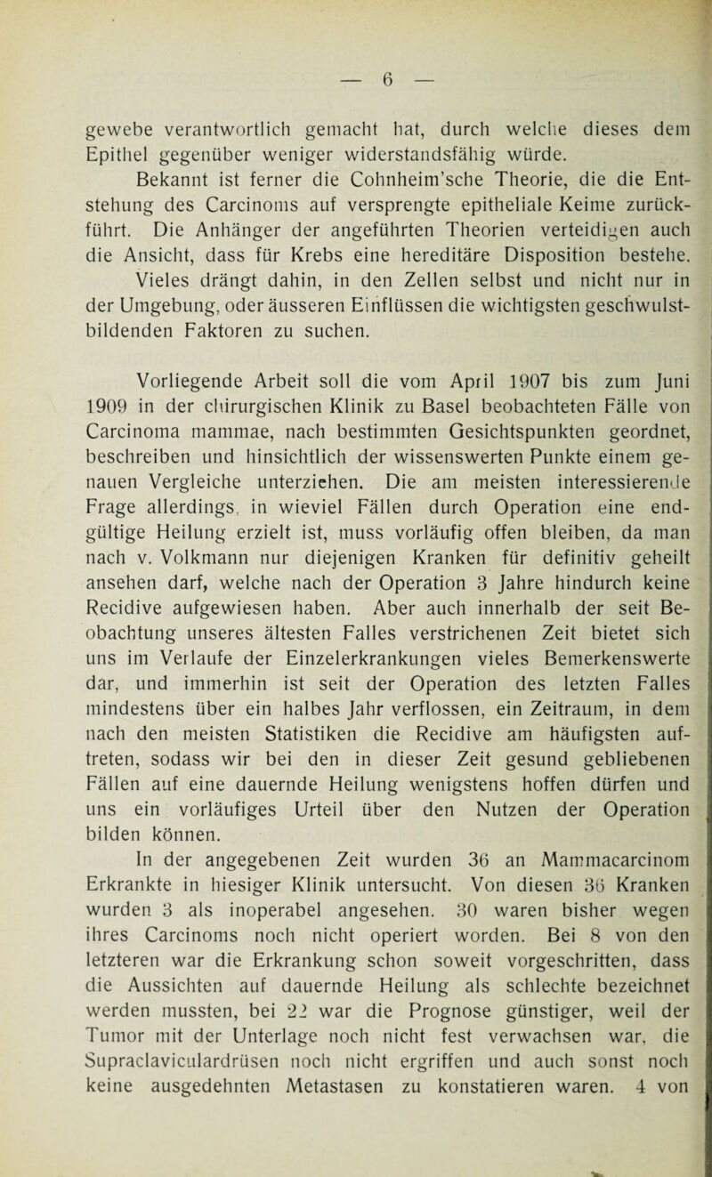gewebe verantwortlich gemacht hat, durch welche dieses dem Epithel gegenüber weniger widerstandsfähig würde. Bekannt ist ferner die Cohnheim’sche Theorie, die die Ent¬ stehung des Carcinoms auf versprengte epitheliale Keime zurück¬ führt. Die Anhänger der angeführten Theorien verteidigen auch die Ansicht, dass für Krebs eine hereditäre Disposition bestehe. Vieles drängt dahin, in den Zellen selbst und nicht nur in der Umgebung, oder äusseren Einflüssen die wichtigsten geschwulst¬ bildenden Faktoren zu suchen. Vorliegende Arbeit soll die vom April 1907 bis zum Juni 1909 in der chirurgischen Klinik zu Basel beobachteten Fälle von Carcinoma mammae, nach bestimmten Gesichtspunkten geordnet, beschreiben und hinsichtlich der wissenswerten Punkte einem ge¬ nauen Vergleiche unterziehen. Die am meisten interessierende Frage allerdings, in wieviel Fällen durch Operation eine end¬ gültige Heilung erzielt ist, muss vorläufig offen bleiben, da man nach v. Volkmann nur diejenigen Kranken für definitiv geheilt ansehen darf, welche nach der Operation 3 Jahre hindurch keine Recidive aufgewiesen haben. Aber auch innerhalb der seit Be¬ obachtung unseres ältesten Falles verstrichenen Zeit bietet sich uns im Verlaufe der Einzelerkrankungen vieles Bemerkenswerte dar, und immerhin ist seit der Operation des letzten Falles mindestens über ein halbes Jahr verflossen, ein Zeitraum, in dem nach den meisten Statistiken die Recidive am häufigsten auf- treten, sodass wir bei den in dieser Zeit gesund gebliebenen Fällen auf eine dauernde Heilung wenigstens hoffen dürfen und uns ein vorläufiges Urteil über den Nutzen der Operation bilden können. In der angegebenen Zeit wurden 36 an Mammacarcinom Erkrankte in hiesiger Klinik untersucht. Von diesen 36 Kranken wurden 3 als inoperabel angesehen. 30 waren bisher wegen ihres Carcinoms noch nicht operiert worden. Bei 8 von den letzteren war die Erkrankung schon soweit vorgeschritten, dass die Aussichten auf dauernde Heilung als schlechte bezeichnet werden mussten, bei 22 war die Prognose günstiger, weil der Tumor mit der Unterlage noch nicht fest verwachsen war, die Supraclaviculardrüsen noch nicht ergriffen und auch sonst noch keine ausgedehnten Metastasen zu konstatieren waren. 4 von