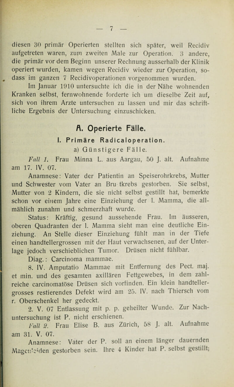 diesen 30 primär Operierten stellten sich später, weil Recidiv aufgetreten waren, zum zweiten Male zur Operation. 3 andere, die primär vor dem Beginn unserer Rechnung ausserhalb der Klinik operiert wurden, kamen wegen Recidiv wieder zur Operation, so- dass im ganzen 7 Recidivoperationen vorgenommen wurden. Im Januar 1910 untersuchte ich die in der Nähe wohnenden Kranken selbst, fernwohnende forderte ich um dieselbe Zeit auf, sich von ihrem Arzte untersuchen zu lassen und mir das schrift¬ liche Ergebnis der Untersuchung einzuschicken. A. Operierte Fälle. I. Primäre RadicaIoperation. a) Günstigere Fälle. Fall 1. Frau Minna L. aus Aargau, 50 J. alt. Aufnahme am 17. IV. 07. Anamnese: Vater der Patientin an Speiserohrkrebs, Mutter und Schwester vom Vater an Bru tkrebs gestorben. Sie selbst, Mutter von 2 Kindern, die sie nicht selbst gestillt hat, bemerkte schon vor einem Jahre eine Einziehung der 1. Mamma, die all¬ mählich zunahm und schmerzhaft wurde. Status: Kräftig, gesund aussehende Frau. Im äusseren, oberen Quadranten der 1. Mamma sieht man eine deutliche Ein¬ ziehung. An Stelle dieser Einziehung fühlt man in der Tiefe einen handtellergrossen mit der Haut verwachsenen, auf der Unter¬ lage jedoch verschieblichen Tumor. Drüsen nicht fühlbar. Diag.: Carcinoma mammae. 8. IV. Amputatio Mammae mit Entfernung des Pect. maj. et min. und des gesamten axillären Fettgewebes, in dem zahl¬ reiche carcinomatöse Drüsen sich vorfinden. Ein klein handteller¬ grosses Testierendes Defekt wird am 25. IV. nach Thiersch vom r. Oberschenkel her gedeckt. 2. V. 07 Entlassung mit p. p. geheilter Wunde. Zur Nach¬ untersuchung ist P. nicht erschienen. Fall 2. Frau Elise B. aus Zürich, 58 J. alt. Aufnahme am 31. V. 07. Anamnese: Vater der P. soll an einem länger dauernden