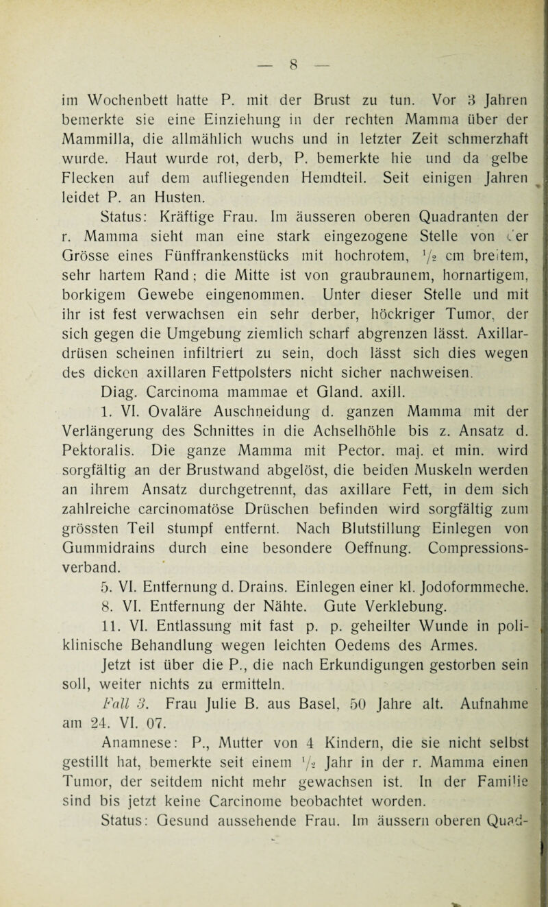 bemerkte sie eine Einziehung in der rechten Mamma über der Mammilla, die allmählich wuchs und in letzter Zeit schmerzhaft wurde. Haut wurde rot, derb, P. bemerkte hie und da gelbe Flecken auf dem aufliegenden Hemdteil. Seit einigen Jahren leidet P. an Husten. Status: Kräftige Frau. Im äusseren oberen Quadranten der r. Mamma sieht man eine stark eingezogene Stelle von der Grösse eines Fünffrankenstücks mit hochrotem, 72 cm breitem, sehr hartem Rand; die Mitte ist von graubraunem, hornartigem, borkigem Gewebe eingenommen. Unter dieser Stelle und mit ihr ist fest verwachsen ein sehr derber, höckriger Tumor, der sich gegen die Umgebung ziemlich scharf abgrenzen lässt. Axillar¬ drüsen scheinen infiltriert zu sein, doch lässt sich dies wegen des dicken axillaren Fettpolsters nicht sicher nachweisen. Diag. Carcinoma mammae et Gland. axill. I. VI. Ovaläre Auschneidung d. ganzen Mamma mit der Verlängerung des Schnittes in die Achselhöhle bis z. Ansatz d. Pektoralis. Die ganze Mamma mit Pector. maj. et min. wird sorgfältig an der Brustwand abgelöst, die beiden Muskeln werden an ihrem Ansatz durchgetrennt, das axillare Fett, in dem sich zahlreiche carcinomatöse Drüschen befinden wird sorgfältig zum grössten Teil stumpf entfernt. Nach Blutstillung Einlegen von Gummidrains durch eine besondere Oeffnung. Compressions- verband. 5. VI. Entfernung d. Drains. Einlegen einer kl. Jodoformmeche. 8. VI. Entfernung der Nähte. Gute Verklebung. II. VI. Entlassung mit fast p. p. geheilter Wunde in poli¬ klinische Behandlung wegen leichten Oedems des Armes. Jetzt ist über die P., die nach Erkundigungen gestorben sein soll, weiter nichts zu ermitteln. Fall 3. Frau Julie B. aus Basel, 50 Jahre alt. Aufnahme am 24. VI. 07. Anamnese: P., Mutter von 4 Kindern, die sie nicht selbst gestillt hat, bemerkte seit einem '/■> Jahr in der r. Mamma einen Tumor, der seitdem nicht mehr gewachsen ist. In der Familie sind bis jetzt keine Carcinome beobachtet worden. Status: Gesund aussehende Frau. Im äussern oberen Quad-