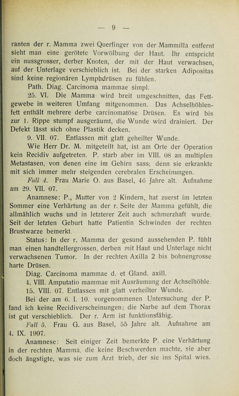 ranten der r. Mamma zwei Querfinger von der Mammilla entfernt | sieht man eine gerötete Vorwölbung der Haut. Ihr entspricht ein nussgrosser, derber Knoten, der mit der Haut verwachsen, auf der Unterlage verschieblich ist. Bei der starken Adipositas sind keine regionären Lymphdrüsen zu fühlen. Path. Diag. Carcinoma mammae simpl. 25. VI. Die Mamma wird breit umgeschnitten, das Fett¬ gewebe in weiteren Umfang mitgenommen. Das Achselhöhlen¬ fett enthält mehrere derbe carcinomatöse Drüsen. Es wird bis zur 1. Rippe stumpf ausgeräumt, die Wunde wird drainiert. Der Defekt lässt sich ohne Plastik decken. I 9. VII. 07. Entlassen mit glatt geheilter Wunde. Wie Herr Dr. M. mitgeteilt hat, ist am Orte der Operation kein Recidiv aufgetreten. P. starb aber im VIII. 08 an multiplen Metastasen, von denen eine im Gehirn sass; denn sie erkrankte mit sich immer mehr steigenden cerebralen Erscheinungen. Fall 4. Frau Marie O. aus Basel, 4G Jahre alt. Aufnahme I am 29. VII. 07. Anamnese: P., Mutter von 2 Kindern, hat zuerst im letzten Sommer eine Verhärtung an der r. Seite der Mamma gefühlt, die allmählich wuchs und in letzterer Zeit auch schmerzhaft wurde. Seit der letzten Geburt hatte Patientin Schwinden der rechten Brustwarze bemerkt. Status: In der r. Mamma der gesund aussehenden P. fühlt man einen handtellergrossen, derben mit Haut und Unterlage nicht verwachsenen Tumor. In der rechten Axilla 2 bis bohnengrosse harte Drüsen. Diag. Carcinoma mammae d. et Gland. axill. 4. VIII. Amputatio mammae mit Ausräumung der Achselhöhle. 15. VIII. 07. Entlassen mit glatt verheilter Wunde. Bei der am 6. I. 10. vorgenommenen Untersuchung der P. | fand ich keine Recidiverscheinungen; die Narbe auf dem Thorax I ist gut verschieblich. Der r. Arm ist funktionsfähig. | Fall o. Frau G. aus Basel, 55 Jahre alt. Aufnahme am I 4. IX. 1907. Anamnese: Seit einiger Zeit bemerkte P. eine Verhärtung 1 in der rechten Mamma, die keine Beschwerden machte, sie aber | doch ängstigte, was sie zum Arzt trieb, der sie ins Spital wies. I