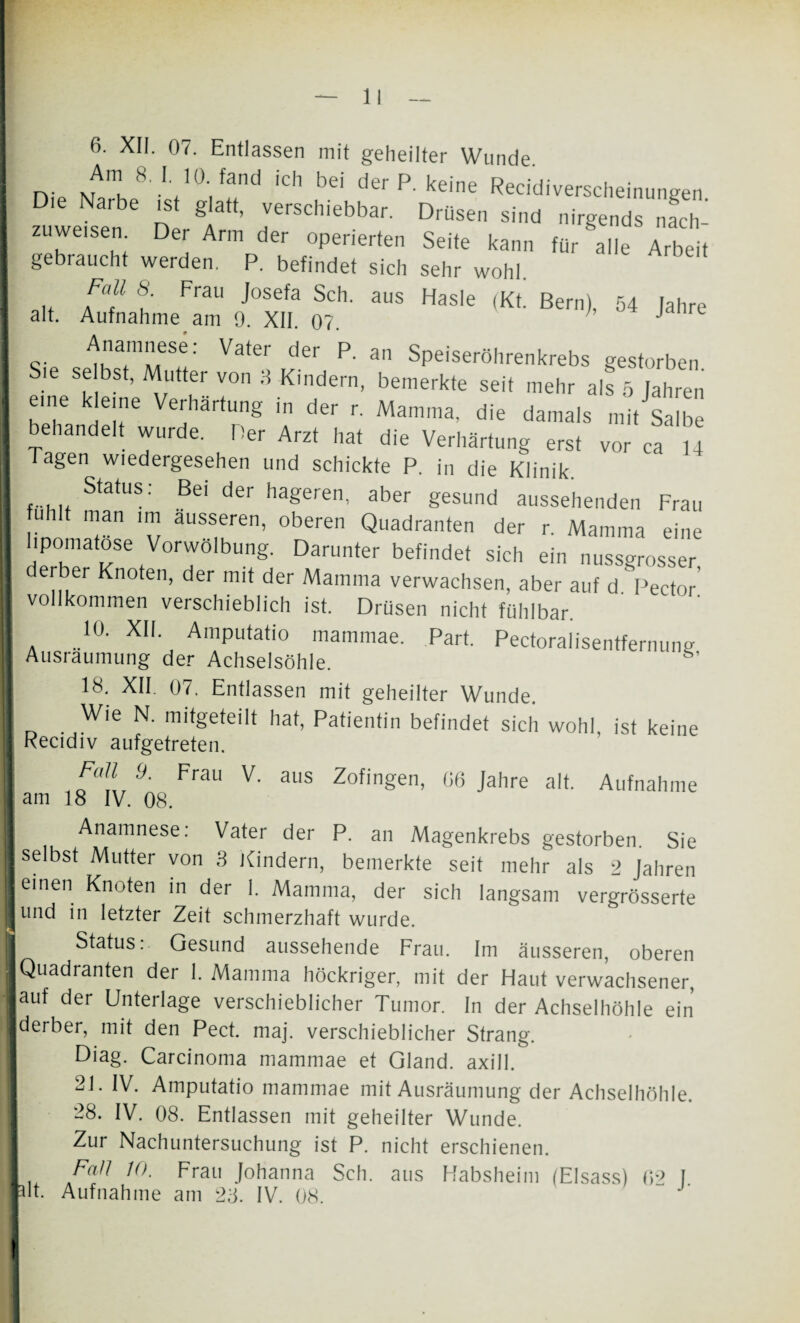 6. XII. 07. Entlassen mit geheilter Wunde Am 8. I. 10. fand ich bei der P. keine Recidiverecheinuneen Die Narbe ist glatt, verschiebbar. Drüsen sind nirgends nach¬ zuweisen Der Arm der operierten Seite kann für alle Arbeit gebraucht werden. P. befindet sich sehr wohl. .. Pf f Frau josefa Sch- aus Hasle (Kt. Bern), 54 Jahre alt. Aufnahme am 9. XII. 07. J -. t'TT!: Vate‘ d6r P' 3,1 Speiseröhrenkrebs gestorben Sie se bst, Mutter von 8 Kindern, bemerkte seit mehr als 5 Jahren eine kleine Verhärtung in der r. Mamma, die damals mit Salbe behandelt wurde. Per Arzt hat die Verhärtung erst vor ca ,4 I Tagen wiedergesehen und schickte P. in die Klinik ...... Status: Bel der hageren, aber gesund aussehenden Frau uhlt man nn ausseren, oberen Quadranten der r. Mamma eine lipomatose Vorwölbung. Darunter befindet sich ein nussgrosser I derber Knoten, der mit der Mamma verwachsen, aber auf d Pector’ I vollkommen verschieblich ist. Drüsen nicht fühlbar. I . „10- XIL AmPutatio mammae. Part. Pectoralisentfernung Ausräumung der Achselsöhle. I 18. XII. 07. Entlassen mit geheilter Wunde. | 0 . Wie N' hat, Patientin befindet sich wohl, ist keine Kecidiv aufgetreten. I ,<fT,9' FraU V' aus Zofingen- 06 Jahre alt. Aufnahme am 18 IV. 08. I Anamnese: Vater der P. an Magenkrebs gestorben. Sie ■ selbst Mutter von 3 Kindern, bemerkte seit mehr als 2 Jahren einen Knoten in der 1. Mamma, der sich langsam vergrösserte und in letzter Zeit schmerzhaft wurde. Status:- Gesund aussehende Frau. Im äusseren, oberen Quadranten der 1. Mamma höckriger, mit der Haut verwachsener, auf der Unterlage verschieblicher Tumor. In der Achselhöhle ein derber, mit den Pect. maj. verschieblicher Strang. Diag. Carcinoma mammae et Gland. axill. 21. IV. Amputatio mammae mit Ausräumung der Achselhöhle. 28. IV. 08. Entlassen mit geheilter Wunde. Zur Nachuntersuchung ist P. nicht erschienen. I Fall 10. Frau Johanna Sch. aus Habsheim (Eisass) f>9 f fit. Aufnahme am 28. IV. 08. “