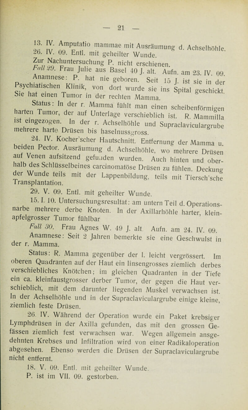 5»r iv ocTjU!'0 mammae mit Ausräumung d. Achselhöhle. lb- lv- ü9- Entl. mit geheilter Wunde. Zur Nachuntersuchung P. nicht erschienen.   4 rau Jlllie aus Basel 40 J. alt. Aufn. am 23. IV. 09. P ,A“ese' ,P- hat nie geboren. Seit 15 J. ist sie in der Psychiat,sehen Klinik, von dort wurde sie ins Spital geschickt Sie hat einen Tumor in der rechten Mamma. Status: In der r. Mamma fühlt man einen scheibenförmigen harten Tumor, der auf Unterlage verschieblich ist. R. Mammitla iS eingezogen. In der r. Achselhöhle und Supraclaviculargrube mehrere harte Drüsen bis haselnussgross. 24^ IV Kocher'scher Hautschnitt. Entfernung der Mamma u. beiden Pector. Ausräumung d. Achselhöhle, wo mehrere Drüsen auf Venen aufsitzend gefunden wurden. Auch hinten und ober- halb aes Schlüsselbeines carcinomatöse Drüsen zu fühlen. Deckun° der Wunde teils mit der Lappenbildung, teils mit Tiersch’sche Transplantation. 29. V. 09. Entl. mit geheilter Wunde. 15.1. 10. Untersuchungsresultat: am untern Teil d. Operations¬ narbe mehrere derbe Knoten. In der Axillarhöhle harter klein¬ apfelgrosser Tumor fühlbar Fall SO. Frau Agnes W. 49 J. alt. Aufn. am 24. IV. 09. Anamnese: Seit 2 Jahren bemerkte sie eine Geschwulst in der r. Mamma. Status. R. Mamma gegenüber der 1. leicht vergrössert. Im oberen Quadranten auf der Haut ein linsengrosses ziemlich derbes verschiebliches Knötchen; im gleichen Quadranten in der Tiefe ein ca. kleinfaustgrosser derber Tumor, der gegen die Haut ver¬ schieblich, mit dem darunter liegenden Muskel verwachsen ist. In der Achselhöhle und in der Supraclaviculargrube einige kleine, ziemlich feste Drüsen. 26. IV. Während der Operation wurde ein Paket krebsiger Lymphdrüsen in der Axilla gefunden, das mit den grossen Ge- fässen ziemlich fest verwachsen war. Wegen allgemein ansge¬ dehnten Krebses und Infiltration wird von einer Radikaloperation abgesehen. Ebenso werden die Drüsen der Supraclaviculargrube nicht entfernt. 18. V. 09. Entl. mit geheilter Wunde. P. ist im VII. 09. gestorben.