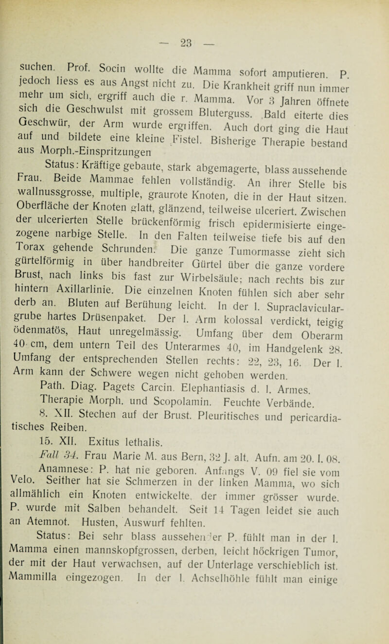suchen Prof. Socin wollte die Mamma sofort amputieren P jedoch liess es aus Angst nicht zu. Die Krankheit griff nun immer mehr um sich, ergriff auch die r. Mamma. Vor 3 Jahren öffnete sic die Geschwulst mit grossem Bluterguss. Bald eiterte dies Geschwür, der Arm wurde ergiiffen. Auch dort ging die Haut auf und bildete eine kleine Fistel. Bisherige Therapie bestand aus Morph.-Einspritzungen Status: Kräftige gebaute, stark abgemagerte, blass aussehende brau. Beide Mammae fehlen vollständig. An ihrer Stelle bis wallnussgrosse, multiple, graurote Knoten, die in der Haut sitzen Oberfläche der Knoten glatt, glänzend, teilweise ulceriert. Zwischen der ulcerierten Stelle brückenförmig frisch epidermisierte er¬ zogene narbige Stelle. In den Falten teilweise tiefe bis auf den Torax gehende Schrunden. Die ganze Tumormasse zieht sich gürtelförmig in über handbreiter Gürtel über die ganze vordere Brust, nach links bis fast zur Wirbelsäule; nach rechts bis zur hintern Axillarlinie. Die einzelnen Knoten fühlen sich aber sehr derb an. Bluten auf Berühung leicht, ln der 1. Supraclavicular- grube hartes Drüsenpaket. Der 1. Arm kolossal verdickt, teigig ödenmatös, Haut unregelmässig. Umfang über dem Oberarm 40-cm, dem untern Teil des Unterarmes 40, im Handgelenk 28. Umfang der entsprechenden Stellen rechts: 22, 23, 16. Der 1 Arm kann der Schwere wegen nicht gehoben werden. Path. Diag. Pagets Carcin. Elephantiasis d. 1. Armes. Therapie Morph, und Scopolamin. Feuchte Verbände. 8. XII. Stechen auf der Brust. Pleuritisches und pericardia- tisches Reiben. 15. XII. Exitus lethalis. Fall 34. Frau Marie M. aus Bern, 32 J. alt. Aufn. am 20. I. 08. Anamnese: P. hat nie geboren. Anfangs V. 00 fiel sie vom Velo. Seither hat sie Schmerzen in der linken Mamma, wo sich allmählich ein Knoten entwickelte, der immer grösser wurde. P. wurde mit Salben behandelt. Seit 14 Tagen leidet sie auch an Atemnot. Husten, Auswurf fehlten. Status: Bei sehr blass aussehen’er P. fühlt man in der 1. Mamma einen mannskopfgrossen, derben, leicht höckrigen Tumor, der mit der Haut verwachsen, auf der Unterlage verschieblich ist. Mammilla eingezogen. In der I. Achselhöhle fühlt man einige