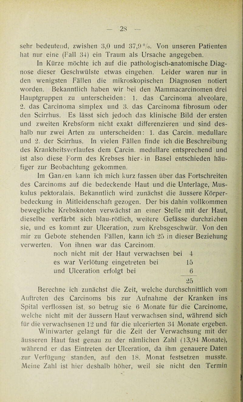 sehr bedeutend, zwishen 3,0 und 37,9%. Von unseren Patienten hat nur eine (Fall 34) ein Traum als Ursache angegeben. In Kürze möchte ich auf die pathologisch-anatomische Diag¬ nose dieser Geschwülste etwas eingehen. Leider waren nur in den wenigsten Fällen die mikroskopischen Diagnosen notiert worden. Bekanntlich haben wir bei den Mammacarcinomen drei Hauptgruppen zu unterscheiden: 1. das Carcinoma alveolare, 2. das Carcinoma Simplex und 3. das Carcinoma fibrosum oder den Scirrhus. Es lässt sich jedoch das klinische Bild der ersten und zweiten Krebsform nicht exakt differenzieren und sind des¬ halb nur zwei Arten zu unterscheiden: 1. das Carcin. medulläre und 2. der Scirrhus. In vielen Fällen finde ich die Beschreibung des Krankheitsverlaufes dem Carcin. medulläre entsprechend und ist also diese Form des Krebses hier* in Basel entschieden häu¬ figer zur Beobachtung gekommen. Im Ganzen kann ich mich kurz fassen über das Fortschreiten des Carcinoms auf die bedeckende Haut und die Unterlage, Mus- kulus pektoralais. Bekanntlich wird zunächst die äussere Körper¬ bedeckung in Mitleidenschaft gezogen. Der bis dahin vollkommen bewegliche Krebsknoten verwächst an einer Stelle mit der Haut, dieselbe verfärbt sich blau-rötlich, weitere Gefässe durchziehen sie, und es kommt zur Ulceration, zum Krebsgeschwür. Von den mir zu Gebote stehenden Fällen, kann ich 25 in dieser Beziehung verwerten. Von ihnen war das Carcinom. noch nicht mit der Haut verwachsen bei 4 es war Verlötung eingetreten bei 15 und Ulceration erfolgt bei 6 25 Berechne ich zunächst die Zeit, welche durchschnittlich vom Auftreten des Carcinoms bis zur Aufnahme der Kranken ins Spital verflossen ist, so betrug sie 6 Monate für die Carcinome, welche nicht mit der äussern Haut verwachsen sind, während sich für die verwachsenen 12 und für die ulcerierten 34 Monate ergeben. Winiwarter gelangt für die Zeit der Verwachsung mit der äusseren Haut fast genau zu der nämlichen Zahl (13,94 Monate), während er das Eintreten der Ulceration, da ihm genauere Daten zur Verfügung standen, auf den 18. Monat festsetzen musste. Meine Zahl ist hier deshalb höher, weil sie nicht den Termin