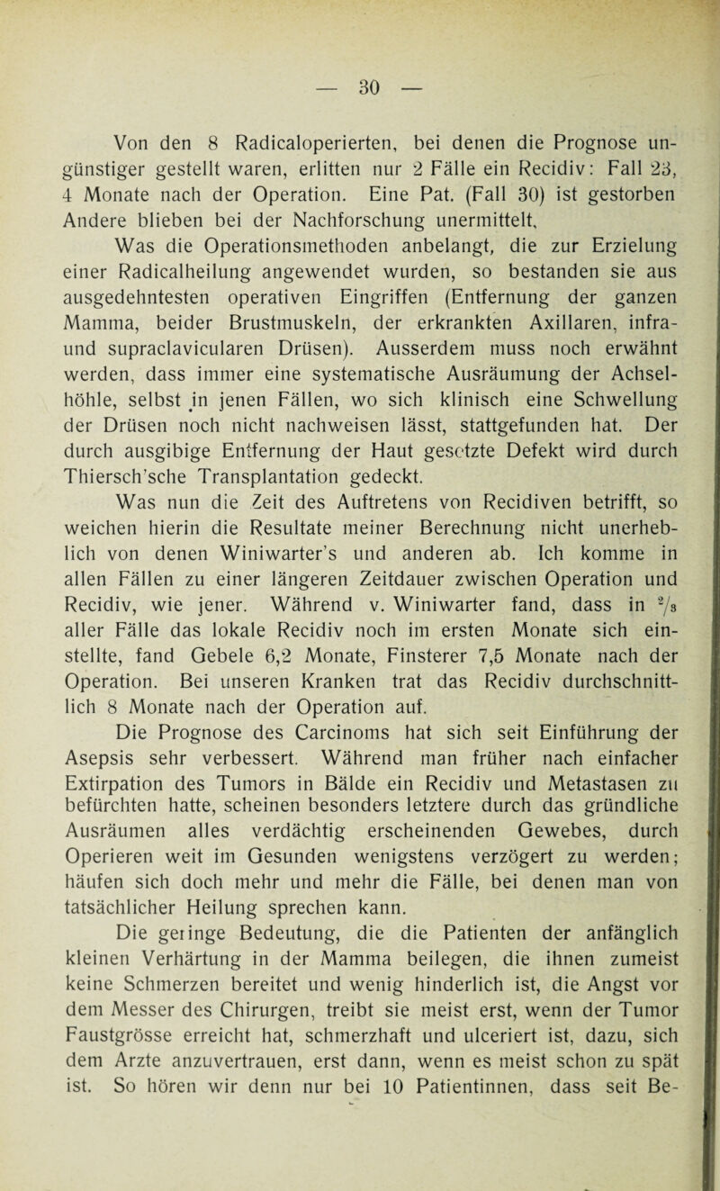 Von den 8 Radicaloperierten, bei denen die Prognose un¬ günstiger gestellt waren, erlitten nur 2 Fälle ein Recidiv: Fall 23, 4 Monate nach der Operation. Eine Pat. (Fall 30) ist gestorben Andere blieben bei der Nachforschung unermittelt. Was die Operationsmethoden anbelangt, die zur Erzielung einer Radicalheilung angewendet wurden, so bestanden sie aus ausgedehntesten operativen Eingriffen (Entfernung der ganzen Mamma, beider Brustmuskeln, der erkrankten Axillaren, infra- und supraclavicularen Drüsen). Ausserdem muss noch erwähnt werden, dass immer eine systematische Ausräumung der Achsel¬ höhle, selbst in jenen Fällen, wo sich klinisch eine Schwellung der Drüsen noch nicht nachweisen lässt, stattgefunden hat. Der durch ausgibige Entfernung der Flaut gesetzte Defekt wird durch Thiersch’sche Transplantation gedeckt. Was nun die £eit des Auftretens von Recidiven betrifft, so weichen hierin die Resultate meiner Berechnung nicht unerheb¬ lich von denen Winiwarter’s und anderen ab. Ich komme in allen Fällen zu einer längeren Zeitdauer zwischen Operation und Recidiv, wie jener. Während v. Winiwarter fand, dass in 2/3 aller Fälle das lokale Recidiv noch im ersten Monate sich ein¬ stellte, fand Gebele 6,2 Monate, Finsterer 7,5 Monate nach der Operation. Bei unseren Kranken trat das Recidiv durchschnitt¬ lich 8 Monate nach der Operation auf. Die Prognose des Carcinoms hat sich seit Einführung der Asepsis sehr verbessert. Während man früher nach einfacher Extirpation des Tumors in Bälde ein Recidiv und Metastasen zu befürchten hatte, scheinen besonders letztere durch das gründliche Ausräumen alles verdächtig erscheinenden Gewebes, durch Operieren weit im Gesunden wenigstens verzögert zu werden; häufen sich doch mehr und mehr die Fälle, bei denen man von tatsächlicher Heilung sprechen kann. Die geringe Bedeutung, die die Patienten der anfänglich kleinen Verhärtung in der Mamma beilegen, die ihnen zumeist keine Schmerzen bereitet und wenig hinderlich ist, die Angst vor dem Messer des Chirurgen, treibt sie meist erst, wenn der Tumor Faustgrösse erreicht hat, schmerzhaft und ulceriert ist, dazu, sich dem Arzte anzuvertrauen, erst dann, wenn es meist schon zu spät ist. So hören wir denn nur bei 10 Patientinnen, dass seit Be-