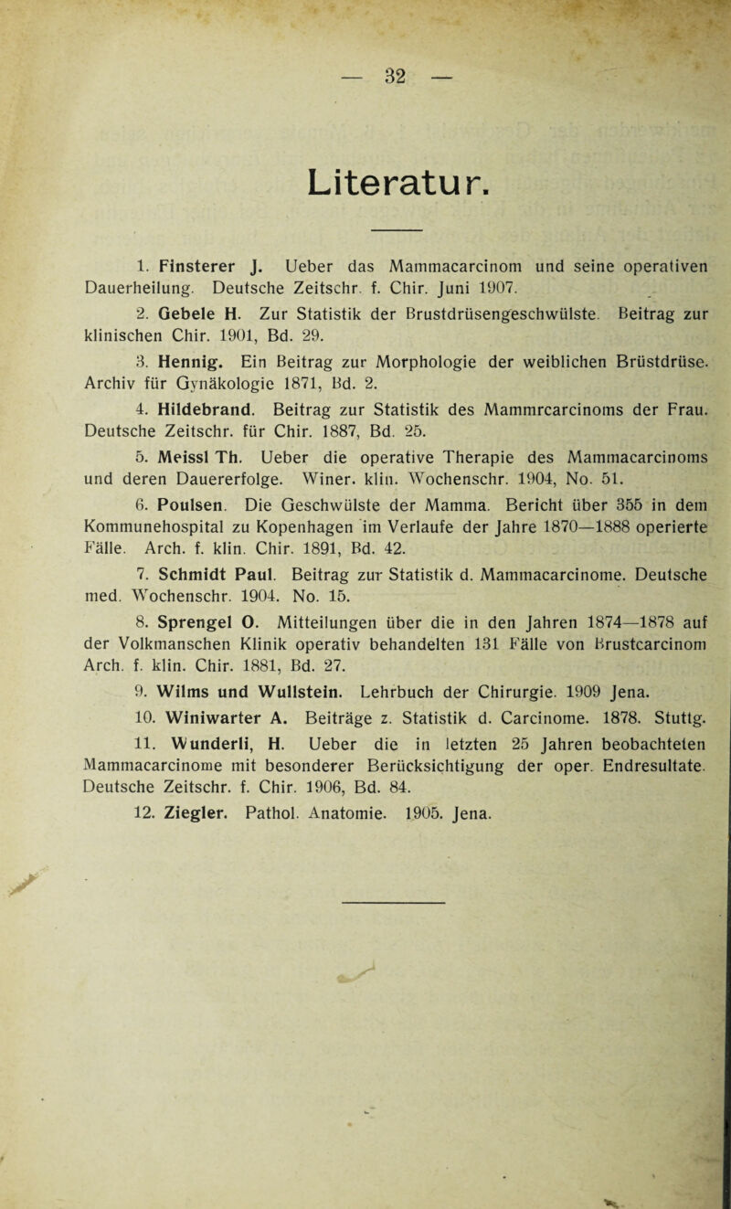 Literatur. 1. Finsterer J. Ueber das Mainmacarcinom und seine operativen Dauerheilung. Deutsche Zeitschr. f. Chir. Juni 1907. 2. Gebele H. Zur Statistik der Brustdrüsengeschwülste. Beitrag zur klinischen Chir. 1901, Bd. 29. 3. Hennig. Ein Beitrag zur Morphologie der weiblichen Brüstdrüse. Archiv für Gynäkologie 1871, Bd. 2. 4. Hildebrand. Beitrag zur Statistik des Mammrcarcinoms der Frau. Deutsche Zeitschr. für Chir. 1887, Bd. 25. 5. Meissl Th. Ueber die operative Therapie des Mammacarcinoms und deren Dauererfolge. Winer. klin. Wochenschr. 1904, No. 51. 6. Poulsen. Die Geschwülste der Mamma. Bericht über 355 in dem Kommunehospital zu Kopenhagen im Verlaufe der Jahre 1870—1888 operierte Fälle. Arch. f. klin. Chir. 1891, Bd. 42. 7. Schmidt Paul. Beitrag zur Statistik d. Mammacarcinome. Deutsche med. Wochenschr. 1904. No. 15. 8. Sprengel O. Mitteilungen über die in den Jahren 1874—1878 auf der Volkmanschen Klinik operativ behandelten 131 Fälle von Brustcarcinom Arch. f. klin. Chir. 1881, Bd. 27. 9. Wilms und Wullstein. Lehrbuch der Chirurgie. 1909 Jena. 10. VViniwarter A. Beiträge z. Statistik d. Carcinome. 1878. Stuttg. 11. \Vunderli, H. Ueber die in letzten 25 Jahren beobachteten Mammacarcinome mit besonderer Berücksichtigung der oper. Endresultate. Deutsche Zeitschr. f. Chir. 1906, Bd. 84. 12. Ziegler. Pathol. Anatomie. 1905. Jena.