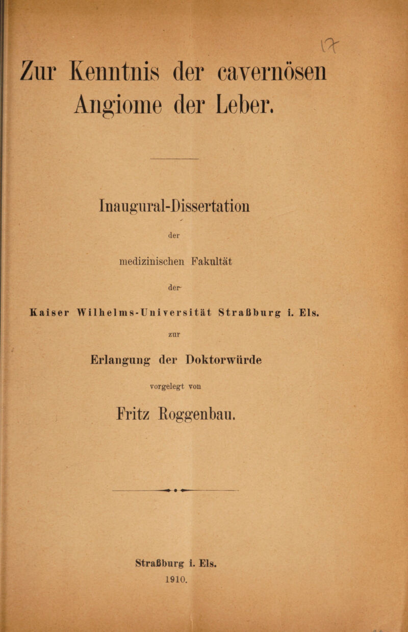 Kenntnis der cavernösen Angioine der Leber. Ina u gural-Dissertation ✓ der medizinischen Fakultät der' Kaiser Wilhelms-Universität Straßburg i. Eis. Erlangung der Doktorwürde vorgelegt von Fritz Roggenbau. Straßburg i. Eis.