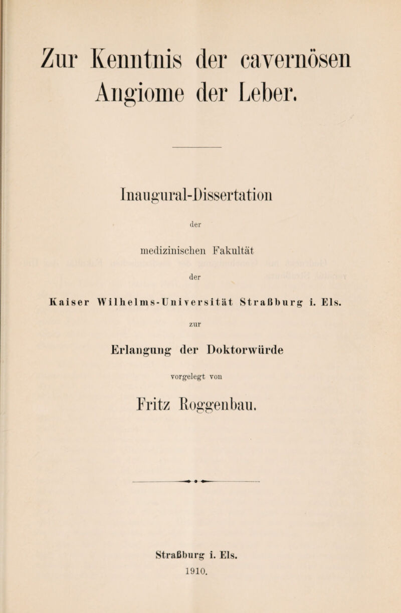 Zur Kenntnis der cavernösen Angiome der Leber. Inaugural-Dissertation der medizinischen Fakultät der Kaiser Wilhelms-Universität Straßburg i. Eis. zur Erlangung (1er Doktorwürde vorgelegt vou Fritz Roggenbau. Straßburg i. Eis. 1910.