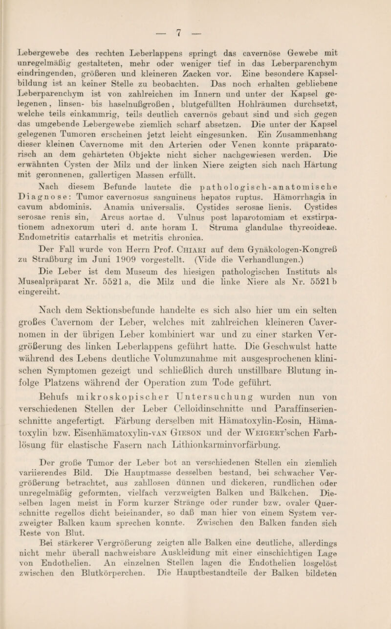 Lebergewebe des rechten Leberlappens springt das cavernöse Gewebe mit unregelmäßig gestalteten, mehr oder weniger tief in das Leberparenchym eindringenden, größeren und kleineren Zacken vor. Eine besondere Kapsel¬ bildung ist an keiner Stelle zu beobachten. Das noch erhalten gebliebene Leberparenchym ist von zahlreichen im Innern und unter der Kapsel ge¬ legenen , linsen- bis haselnußgroßen, blutgefüllten Hohlräumen durchsetzt, welche teils einkammrig, teils deutlich cavernös gebaut sind und sich gegen das umgebende Lebergewebe ziemlich scharf ahsetzen. Die unter der Kapsel gelegenen Tumoren erscheinen jetzt leicht eingesunken. Ein Zusammenhang dieser kleinen Cavernome mit den Arterien oder Venen konnte präparato¬ risch an dem gehärteten Objekte nicht sicher nachgewiesen werden. Die erwähnten Cysten der Milz und der linken Niere zeigten sich nach Härtung mit geronnenen, gallertigen Massen erfüllt. Nach diesem Befunde lautete die pathologisch-anatomische Dia gnose: Tumor cavernosus sanguineus hepatos ruptus. Hämorrhagia in cavum abdominis. Anamia universalis. Cystides serosae lienis. Cystides serosae renis sin, Arcus aortae d. Vulnus post laparotomiam et exstirpa- tionem adnexorum uteri d. ante horam I. Struma glandulae thyreoideae. Endometritis catarrhalis et metritis chronica. Der Fall wurde von Herrn Prof. Chiari auf dem Gynäkologen-Kongreß zu Straßburg im Juni 1909 vorgestellt. (Vide die Verhandlungen.) Die Leber ist dem Museum des hiesigen pathologischen Instituts als Musealpräparat Nr. 5521 a, die Milz und die linke Niere als Nr. 5521h eingereiht. Nach dem Sektionsbefunde handelte es sich also hier um ein selten großes Cavernom der Leber, welches mit zahlreichen kleineren Caver- nomen in der übrigen Leber kombiniert war und zu einer starken Ver¬ größerung des linken Leberlappens geführt hatte. Die Geschwulst hatte während des Lebens deutliche Volumzunahme mit ausgesprochenen klini¬ schen Symptomen gezeigt und schließlich durch unstillbare Blutung in¬ folge Platzens während der Operation zum Tode geführt. Behufs mikroskopischer Untersuchung wurden nun von verschiedenen Stellen der Leber Celloidinschnitte und Paraffinserien¬ schnitte angefertigt. Färbung derselben mit Hämatoxylin-Eosin, Häma- toxylin bzw. Eisenhämatoxylin-vAN Gieson und der WEiGERT’schen Farb¬ lösung für elastische Fasern nach Lithionkarminvorfärbung. Der große Tumor der Leber bot an verschiedenen Stellen ein ziemlich variierendes Bild. Die Hauptmasse desselben bestand, bei schwacher Ver¬ größerung betrachtet, aus zahllosen dünnen und dickeren, rundlichen oder unregelmäßig geformten, vielfach verzweigten Balken und Bälkchen. Die¬ selben lagen meist in Form kurzer Stränge oder runder bzw. ovaler Quer¬ schnitte regellos dicht beieinander, so daß man hier von einem System ver¬ zweigter Balken kaum sprechen konnte. Zwischen den Balken fanden sich Reste von Blut. Bei stärkerer Vergrößerung zeigten alle Balken eine deutliche, allerdings nicht mehr überall nachweisbare Auskleidung mit einer einschichtigen Lage von Endothelien. An einzelnen Stellen lagen die Endothelien losgelöst zwischen den Blutkörperchen. Die Hauptbestandteile der Balken bildeten