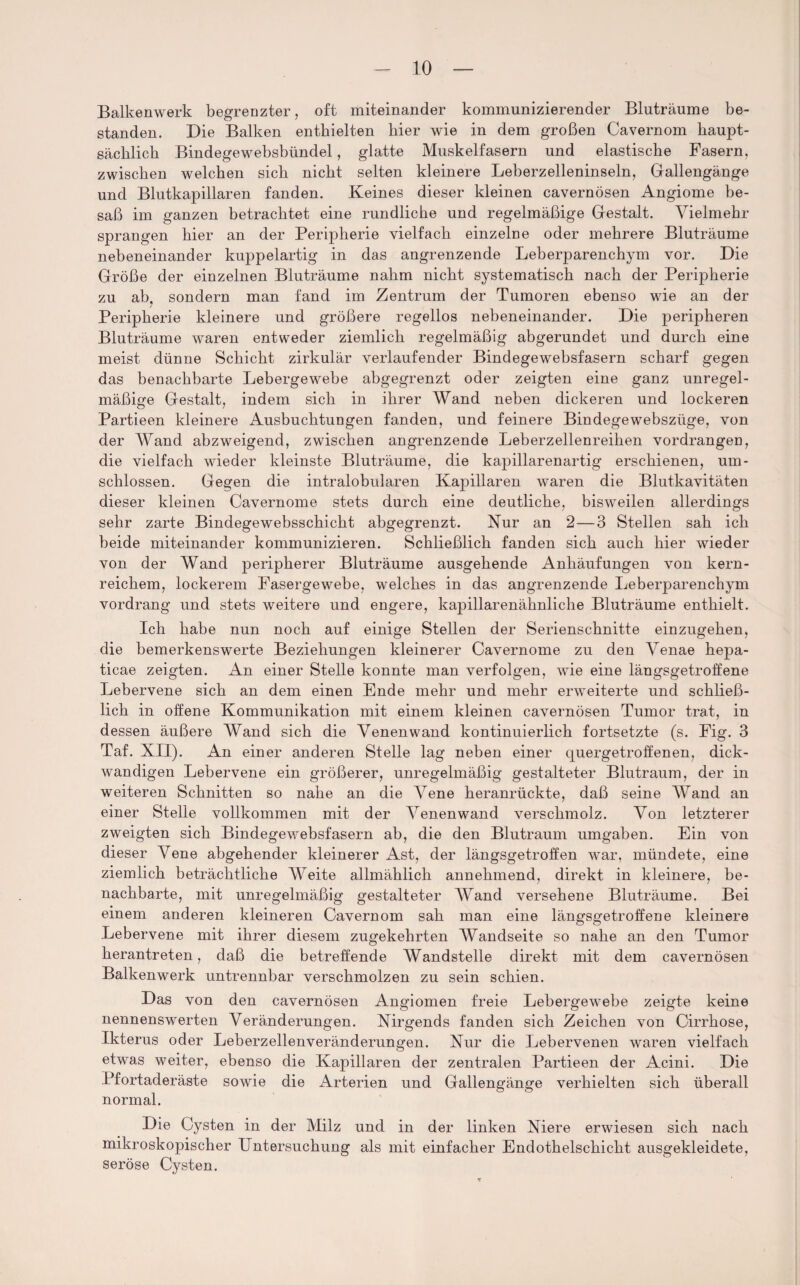 Balkenwerk begrenzter, oft miteinander kommunizierender Bluträume be¬ standen. Die Balken enthielten hier wie in dem großen Cavernom haupt¬ sächlich Bindegewebsbündel, glatte Muskelfasern und elastische Fasern, zwischen welchen sich nicht selten kleinere Leberzelleninseln, Gallengänge und Blutkapillaren fanden. Keines dieser kleinen cavernösen Angiome be¬ saß im ganzen betrachtet eine rundliche und regelmäßige Gestalt. Vielmehr sprangen hier an der Peripherie vielfach einzelne oder mehrere Bluträume nebeneinander kuppelartig in das angrenzende Leberparenchym vor. Die Größe der einzelnen Bluträume nahm nicht systematisch nach der Peripherie zu ab, sondern man fand im Zentrum der Tumoren ebenso wie an der Peripherie kleinere und größere regellos nebeneinander. Die peripheren Bluträume waren entweder ziemlich regelmäßig abgerundet und durch eine meist dünne Schicht zirkulär verlaufender Bindegewebsfasern scharf gegen das benachbarte Lebergewebe abgegrenzt oder zeigten eine ganz unregel¬ mäßige Gestalt, indem sich in ihrer Wand neben dickeren und lockeren Partieen kleinere Ausbuchtungen fanden, und feinere Bindegewebszüge, von der Wand abzweigend, zwischen angrenzende Leberzellenreihen vordrangen, die vielfach wieder kleinste Bluträume, die kapillarenartig erschienen, um¬ schlossen. Gegen die intralobularen Kapillaren waren die Blutkavitäten dieser kleinen Cavernome stets durch eine deutliche, bisweilen allerdings sehr zarte Bindegewebsschicht abgegrenzt. Kur an 2—3 Stellen sah ich beide miteinander kommunizieren. Schließlich fanden sich auch hier wieder von der Wand peripherer Bluträume ausgehende Anhäufungen von kern¬ reichem, lockerem Fasergewebe, welches in das angrenzende Leberparenchym vordrang und stets weitere und engere, kapillarenähnliche Bluträume enthielt. Ich habe nun noch auf einige Stellen der Serienschnitte einzugehen, die bemerkenswerte Beziehungen kleinerer Cavernome zu den Venae hepa- ticae zeigten. An einer Stelle konnte man verfolgen, wie eine längsgetroffene Lebervene sich an dem einen Ende mehr und mehr erweiterte und schließ¬ lich in offene Kommunikation mit einem kleinen cavernösen Tumor trat, in dessen äußere AVand sich die Venenwand kontinuierlich fortsetzte (s. Fig. 3 Taf. XII). An einer anderen Stelle lag neben einer quergetroffenen, dick¬ wandigen Lebervene ein größerer, unregelmäßig gestalteter Blutraum, der in weiteren Schnitten so nahe an die Arene heranrückte, daß seine AVand an einer Stelle vollkommen mit der A7enenwand verschmolz. Von letzterer zweigten sich Bindegewebsfasern ab, die den Blutraum umgaben. Ein von dieser Vene abgehender kleinerer Ast, der längsgetroffen war, mündete, eine ziemlich beträchtliche AVeite allmählich annehmend, direkt in kleinere, be¬ nachbarte, mit unregelmäßig gestalteter AVand versehene Bluträume. Bei einem anderen kleineren Cavernom sah man eine längsgetroffene kleinere Lebervene mit ihrer diesem zugekehrten AVandseite so nahe an den Tumor herantreten, daß die betreffende Wandstelle direkt mit dem cavernösen Balkenwerk untrennbar verschmolzen zu sein schien. Das von den cavernösen Angiomen freie Lebergewebe zeigte keine nennenswerten Veränderungen. Nirgends fanden sich Zeichen von Cirrhose, Ikterus oder Leberzellenveränderungen. Nur die Lebervenen waren vielfach etwas weiter, ebenso die Kapillaren der zentralen Partieen der Acini. Die Pfortaderäste sowie die Arterien und Gallengänge verhielten sich überall normal. Die Cysten in der Milz und in der linken Niere erwiesen sich nach mikroskopischer Untersuchung als mit einfacher Endothelschicht ausgekleidete, seröse Cysten.