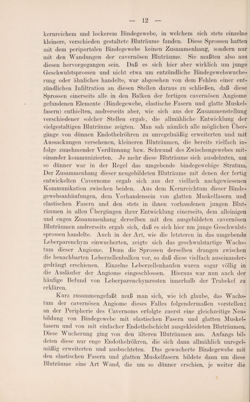 kernreichem und lockerem Bindegewebe, in welchem sich stets einzelne kleinere, verschieden gestaltete Bluträume fanden. Diese Sprossen hatten mit dem periportalen Bindegewebe keinen Zusammenhang, sondern nur mit den Wandungen der cavernösen Bluträume. Sie mußten also aus diesen hervorgegangen sein. Daß es sich hier aber wirklich um junge Geschwulstsprossen und nicht etwa um entzündliche Bindegewebswuche¬ rung oder ähnliches handelte, war abgesehen von dem Fehlen einer ent¬ zündlichen Infiltration an diesen Stellen daraus zu schließen, daß diese Sprossen einerseits alle in den Balken der fertigen cavernösen Angiome gefundenen Elemente (Bindegewebe, elastische Fasern und glatte Muskel¬ fasern) enthielten, andrerseits aber, wie sich aus der Zusammenstellung verschiedener solcher Stellen ergab, die allmähliche Entwicklung der vielgestaltigen Bluträume zeigten. Man sah nämlich alle möglichen Über¬ gänge von dünnen Endothelröhren zu unregelmäßig erweiterten und mit Aussackungen versehenen, kleineren Bluträumen, die bereits vielfach in¬ folge zunehmender Verdünnung bzw. Schwund des Zwischengewebes mit¬ einander kommunizierten. Je mehr diese Bluträume sich ausdehnten, um so dünner war in der Begel das umgebende bindegewebige Stratum. Der Zusammenhang dieser neugebildeten Bluträume mit denen der fertig entwickelten Cavernome ergab sich aus der vielfach nachgewiesenen Kommunikation zwischen beiden. Aus dem Kernreichtum dieser Binde- gewebsanhäufungen, dem Vorhandensein von glatten Muskelfasern und elastischen Fasern und den stets in ihnen vorhandenen jungen Blut¬ räumen in allen Übergängen ihrer Entwicklung einerseits, dem alleinigen und engen Zusammenhang derselben mit den ausgebildeten cavernösen Bluträumen andrerseits ergab sich, daß es sich hier um junge Geschwulst¬ sprossen handelte. Auch in der Art, wie die letzteren in das umgebende Leberparenchym einwucherten, zeigte sich das geschwulstartige Wachs¬ tum dieser Angiome. Denn die Sprossen derselben drangen zwischen die benachbarten Leberzellenbalken vor, so daß diese vielfach auseinander¬ gedrängt erschienen. Einzelne Leberzellenhaufen waren sogar völlig in die Ausläufer der Angiome eingeschlossen. Hieraus war nun auch der häufige Befund von Leberparenchymresten innerhalb der Trabekel zu erklären. Kurz zusammengefaßt muß man sich, wie ich glaube, das Wachs¬ tum der cavernösen Angiome dieses Falles folgendermaßen vorstellen: an der Peripherie des Cavernoms erfolgte zuerst eine gleichzeitige Neu¬ bildung von Bindegewebe mit elastischen Fasern und glatten Muskel¬ fasern und von mit einfacher Endothelschicht ausgekleideten Bluträumen. Diese Wucherung ging von den älteren Bluträumen aus. Anfangs bil¬ deten diese nur enge Endothelröhren, die sich dann allmählich unregel¬ mäßig erweiterten und ausbuchteten. Das gewucherte Bindegewebe mit den elastischen Fasern und glatten Muskelfasern bildete dann um diese Bluträume eine Art Wand, die um so dünner erschien, je weiter die