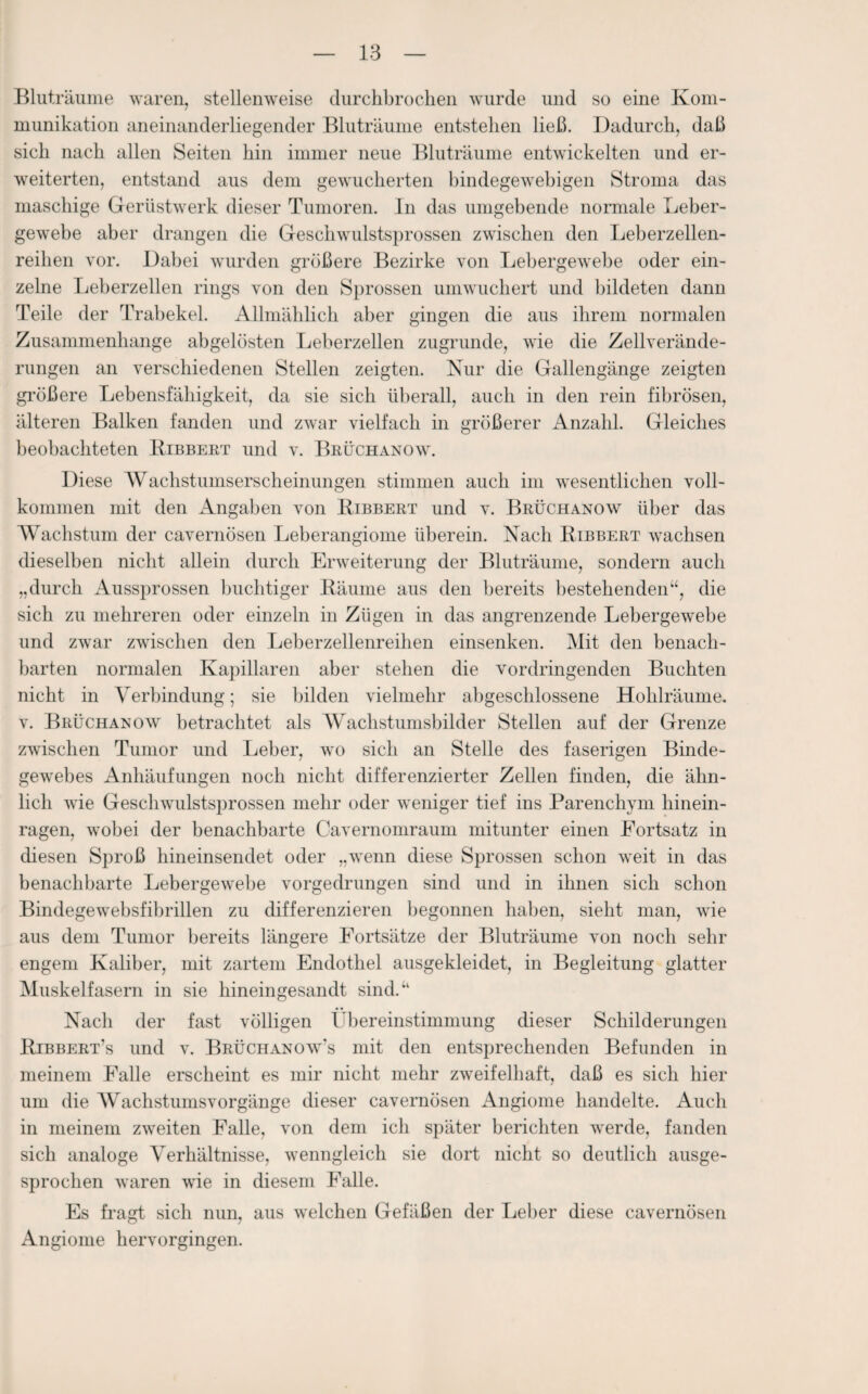 Bluträume waren, stellenweise durchbrochen wurde und so eine Kom¬ munikation aneinanderliegender Bluträume entstehen ließ. Dadurch, daß sich nach allen Seiten hin immer neue Bluträume entwickelten und er¬ weiterten, entstand aus dem gewucherten bindegewebigen Stroma das maschige Gerüstwerk dieser Tumoren. In das umgebende normale Leber¬ gewebe aber drangen die Geschwulstsprossen zwischen den Leberzellen¬ reihen vor. Dabei wurden größere Bezirke von Lebergewebe oder ein¬ zelne Leberzellen rings von den Sprossen umwuchert und bildeten dann Teile der Trabekel. Allmählich aber gingen die aus ihrem normalen Zusammenhänge abgelösten Leberzellen zugrunde, wie die Zellverände¬ rungen an verschiedenen Stellen zeigten. Nur die Gallengänge zeigten größere Lebensfähigkeit, da sie sich überall, auch in den rein fibrösen, älteren Balken fanden und zwar vielfach in größerer Anzahl. Gleiches beobachteten Bibbert und v. Bruchanow. Diese Wachstumserscheinungen stimmen auch im wesentlichen voll¬ kommen mit den Angaben von Bibbert und v. Brüchanow über das Wachstum der cavernösen Leberangiome überein. Nach Bibbert wachsen dieselben nicht allein durch Erweiterung der Bluträume, sondern auch „durch Aussprossen buchtiger Bäume aus den bereits bestehenden“, die sich zu mehreren oder einzeln in Zügen in das angrenzende Lebergewebe und zwar zwischen den Leberzellenreihen einsenken. Mit den benach¬ barten normalen Kapillaren aber stehen die vor dringenden Buchten nicht in Verbindung; sie bilden vielmehr abgeschlossene Hohlräume, v. Brüchanow betrachtet als Wachstumsbilder Stellen auf der Grenze zwischen Tumor und Leber, wo sich an Stelle des faserigen Binde¬ gewebes Anhäufungen noch nicht differenzierter Zellen finden, die ähn¬ lich wie Geschwulstsprossen mehr oder weniger tief ins Parenchym hinein¬ ragen, wobei der benachbarte Cavernomraum mitunter einen Fortsatz in diesen Sproß hineinsendet oder „wenn diese Sprossen schon weit in das benachbarte Lebergewebe vorgedrungen sind und in ihnen sich schon Bindegewebsfibrillen zu differenzieren begonnen haben, sieht man, wie aus dem Tumor bereits längere Fortsätze der Bluträume von noch sehr engem Kaliber, mit zartem Endothel ausgekleidet, in Begleitung glatter Muskelfasern in sie hineingesandt sind.“ Nach der fast völligen Übereinstimmung dieser Schilderungen Bibbert’s und v. Brüchanow’s mit den entsprechenden Befunden in meinem Falle erscheint es mir nicht mehr zweifelhaft, daß es sich hier um die AVachstumsvorgänge dieser cavernösen Angiome handelte. Auch in meinem zweiten Falle, von dem ich später berichten werde, fanden sich analoge Verhältnisse, wenngleich sie dort nicht so deutlich ausge¬ sprochen waren wie in diesem Falle. Es fragt sich nun, aus welchen Gefäßen der Leber diese cavernösen Angiome hervorgingen.