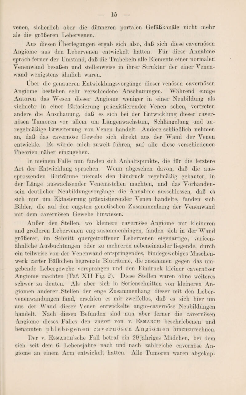 venen, sicherlich aber die dünneren portalen Gefäßkanäle nicht mehr als die größeren Lebervenen. Aus diesen Überlegungen ergab sich also, daß sich diese cavernüsen Angionie aus den Lebervenen entwickelt hatten. Für diese Annahme sprach ferner der Umstand, daß die Trabekeln alle Elemente einer normalen Venenwand besaßen und stellenweise in ihrer Struktur der einer Venen¬ wand wenigstens ähnlich waren. Über die genaueren Entwicklungsvorgänge dieser venösen cavernösen Angionie bestehen sehr verschiedene Anschauungen. Während einige Autoren das Wesen dieser Angionie weniger in einer Neubildung als vielmehr in einer Ektasierung präexistierender Venen sehen, vertreten andere die Anschauung, daß es sich bei der Entwicklung dieser caver¬ nösen Tumoren vor allem um Längenwachstum, Schlängelung und un¬ regelmäßige Erweiterung von Venen handelt. Andere schließlich nehmen an, daß das cavernöse Gewebe sich direkt aus der Wand der Venen entwickle. Es würde mich zuweit führen, auf alle diese verschiedenen Theorien näher einzugehen. In meinem Falle nun fanden sich Anhaltspunkte, die für die letztere Art der Entwicklung sprachen. Wenn abgesehen davon, daß die aus¬ sprossenden Bluträume niemals den Eindruck regelmäßig gebauter, in der Länge auswachsender Venenästchen machten, und das Vorhanden¬ sein deutlicher Neubildungsvorgänge die Annahme ausschlossen, daß es sich nur um Ektasierung präexistierender Venen handelte, fanden sich Bilder, die auf den engsten genetischen Zusammenhang der Venenwand mit dem cavernösen Gewebe hinwiesen. Außer den Stellen, wo kleinere cavernöse Angiome mit kleineren und größeren Lebervenen eng zusammenhingen, fanden sich in der Wand größerer, im Schnitt quergetroffener Lebervenen eigenartige, varicen- ähnliche Ausbuchtungen oder zu mehreren nebeneinander liegende, durch ein teilweise von der Venenwand entspringendes, bindegewebiges Maschen¬ werk zarter Bälkchen begrenzte Bluträume, die zusammen gegen das um¬ gebende Lebergewebe vorsprangen und den Eindruck kleiner cavemöser Angiome machten (Taf. XII Fig. 2). Diese Stellen waren ohne weiteres schwer zu deuten. Als aber sich in Serienschnitten von kleineren An¬ giomen anderer Stellen der enge Zusammenhang dieser mit den Leber¬ venenwandungen fand, erschien es mir zweifellos, daß es sich hier um aus der Wand dieser Venen entwickelte angio-cavernöse Neubildungen handelt. Nach diesen Befunden sind nun aber ferner die cavernösen Angiome dieses Falles den zuerst von v. Esmarch beschriebenen und benannten phlebogenen cavernösen Angiomen hinzuzurechnen. Der v. EsMARCH’sche Fall betraf ein 29 jähriges Mädchen, bei dem sich seit dem 6. Lebensjahre nach und nach zahlreiche cavernöse An¬ giome an einem Arm entwickelt hatten. Alle Tumoren waren abgekap-