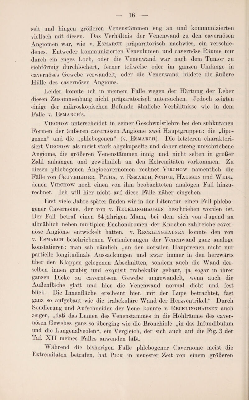 seit und hingen größeren Venenstämmen eng an und kommunizierten vielfach mit diesen. Das Verhältnis der Venenwand zu den cavernösen Angiomen war, wie v. Esmarch präparatorisch nachwies, ein verschie¬ denes. Entweder kommunizierten Venenlumen und cavernöse Räume nur durch ein enges Loch, oder die Venenwand war nach dem Tumor zu siebförmig durchlöchert, ferner teilweise oder im ganzen Umfange in cavernöses Gewebe verwandelt, oder die Venenwand bildete die äußere Hülle des cavernösen Angioms. Leider konnte ich in meinem Falle wegen der Härtung der Leber diesen Zusammenhang nicht präparatorisch untersuchen. Jedoch zeigten einige der mikroskopischen Befunde ähnliche Verhältnisse wie in dem Falle v. Esmarch’s. Virchow unterscheidet in seiner Geschwulstlehre bei den subkutanen Formen der äußeren cavernösen Angiome zwei Hauptgruppen: die „lipo- genen“ und die „phlebogenen“ (v. Esmarch). Die letzteren charakteri¬ siert Virchow als meist stark abgekapselte und daher streng umschriebene Angiome, die größeren Venenstämmen innig und nicht selten in großer Zahl anhängen und gewöhnlich an den Extremitäten Vorkommen. Zu diesen phlebogenen Angiocavernomen rechnet Virchow namentlich die Fälle von Cruveilhier, Pitha, v. Esmarch, Schuh, Haussen und Wedl, denen Virchow noch einen von ihm beobachteten analogen Fall hinzu¬ rechnet. Ich will hier nicht auf diese Fälle näher eingehen. Erst viele Jahre später finden wir in der Literatur einen Fall phlebo¬ gener Cavernome, der von v. Recklinghausen beschrieben worden ist. Der Fall betraf einen 34jährigen Mann, bei dem sich von Jugend an allmählich neben multiplen Encliondromen der Knochen zahlreiche caver¬ nöse Angiome entwickelt hatten, v. Recklinghausen konnte den von v. Esmarch beschriebenen Veränderungen der Venenwand ganz analoge konstatieren: man sah nämlich „an den dorsalen Hauptvenen nicht nur partielle longitudinale Aussackungen und zwar immer in den herzwärts über den Klappen gelegenen Abschnitten, sondern auch die Wand der¬ selben innen grubig und exquisit trabekulär gebaut, ja sogar in ihrer ganzen Dicke zu cavernösem Gewebe umgewandelt, wenn auch die Außenfläche glatt und hier die Venenwand normal dicht und fest blieb. Die Innenfläche erscheint hier, mit der Lupe betrachtet, fast ganz so auf gebaut wie die trabekuläre Wand der Herz Ventrikel.“ Durch Sondierung und Auf schneiden der Vene konnte v. Recklinghausen auch zeigen, „daß das Lumen des Venenstammes in die Hohlräume des caver¬ nösen Gewebes ganz so überging wie die Bronchiole „in das Infundibulum und die Lungenalveolen“, ein Vergleich, der sich auch auf die Fig. 3 der Taf. XII meines Falles anwenden läßt. Während die bisherigen Fälle phlebogener Cavernome meist die Extremitäten betrafen, hat Pick in neuester Zeit von einem größeren