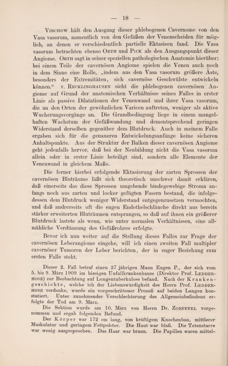 Yiechow hält den Ausgang dieser phlebogenen Cavernome von den Vasa vasorum, namentlich von den Gefäßen der Venenscheiden für mög¬ lich, an denen er verschiedentlich partielle Ektasieen fand. Die Vasa vasorum betrachten ebenso Orth und Pick als den Ausgangspunkt dieser Angiome. Orth sagt in seiner speziellen pathologischen Anatomie hierüber: bei einem Teile der cavernösen Angiome spielen die Venen auch noch in dem Sinne eine Rolle, „indem aus den Vasa vasorum größere Äste, besonders der Extremitäten, sich cavernöse Geschwülste entwickeln können.“ v. Recklinghausen sieht die phlebogenen cavernösen An¬ giome auf Grund der anatomischen Verhältnisse seines Falles in erster Linie als passive Dilatationen der Venenwand und ihrer Vasa vasorum, die an den Orten der gewöhnlichen Varicen auf treten, weniger als aktive Wucherungsvorgänge an. Die Grundbedingung liege in einem mangel¬ haften Wachstum der Gefäßwandung und dementsprechend geringen Widerstand derselben gegenüber dem Blutdruck. Auch in meinem Falle ergaben sich für die genaueren Entwickelungsanfänge keine sicheren Anhaltspunkte. Aus der Struktur der Balken dieser cavernösen Angiome geht jedenfalls hervor, daß bei der Neubildung nicht die Vasa vasorum allein oder in erster Linie beteiligt sind, sondern alle Elemente der Venenwand in gleichem Maße. Die ferner hierbei erfolgende Ektasierung der zarten Sprossen der cavernösen Bluträume läßt sich theoretisch unschwer damit erklären, daß einerseits das diese Sprossen umgebende bindegewebige Stroma an¬ fangs noch aus zarten und locker gefügten Fasern bestand, die infolge¬ dessen dem Blutdruck weniger Widerstand entgegenzusetzen vermochten, und daß andrerseits oft die engen Endothelschläuche direkt aus bereits stärker erweiterten Bluträumen entsprangen, so daß auf ihnen ein größerer Blutdruck lastete als wenn, wie unter normalen Verhältnissen, eine all¬ mähliche Verdünnung des Gefäßrohres erfolgte. Bevor ich nun weiter auf die Stellung dieses Falles zur Frage der cavernösen Leberangiome eingehe, will ich einen zweiten Fall multipler cavernöser Tumoren der Leber berichten, der in enger Beziehung zum ersten Falle steht. Dieser 2. Fall betraf einen 27 jährigen Mann Eugen P., der sich vom 5. bis 9. März 1909 im hiesigen Unfallkrankenhanse (Direktor Prof. Ledder- HOSE) zur Beobachtung auf Lungentuberkulose befand. Nach der Kranken¬ geschichte, welche ich der Liebenswürdigkeit des Herrn Prof. Ledder- HOSE verdanke, wurde ein vorgeschrittener Prozeß auf beiden Lungen kon¬ statiert. Unter zunehmender Verschlechterung des Allgemeinbefindens er¬ folgte der Tod am 9. März. Die Sektion wurde am 10. März von Herrn Dr. ZoEPEEEL vorge¬ nommen und ergab folgenden Befund. Der K örper war 172 cm lang, von kräftigem Knochenbau, mittlerer Muskulatur und geringem Fettpolster. Die Haut war blaß. Die Totenstarre war wenig ausgesprochen. Das Haar war braun. Die Pupillen waren mittel-