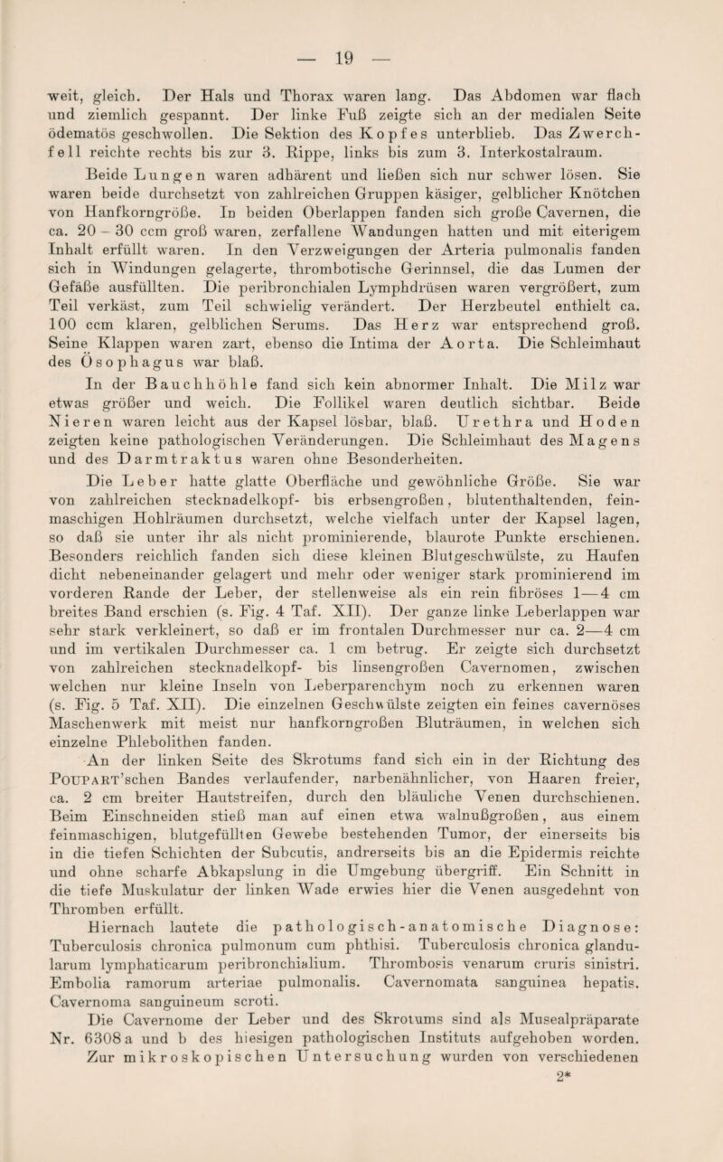 weit, gleich. Der Hals und Thorax waren lang. Das Abdomen war flach und ziemlich gespannt. Der linke Fuß zeigte sich an der medialen Seite ödematös geschwollen. Die Sektion des Kopfes unterblieb. Das Zwerch¬ fell reichte rechts bis zur 3. Kippe, links bis zum 3. Interkostalraum. Beide Lungen waren adhärent und ließen sich nur schwer lösen. Sie waren beide durchsetzt von zahlreichen Gruppen käsiger, gelblicher Knötchen von Hanfkorngröße, ln beiden Oberlappen fanden sich große Cavernen, die ca. 20 - 30 ccm groß waren, zerfallene Wandungen hatten und mit eiterigem Inhalt erfüllt waren. In den Verzweigungen der Arteria pulmonalis fanden sich in Windungen gelagerte, thrombotische Gerinnsel, die das Lumen der Gefäße ausfüllten. Die peribronchialen Lymphdrüsen waren vergrößert, zum Teil verkäst, zum Teil schwielig verändert. Der Herzbeutel enthielt ca. 100 ccm klaren, gelblichen Serums. Das Herz war entsprechend groß. Seine Klappen waren zart, ebenso die Intima der Aorta. Die Schleimhaut des Ösophagus war blaß. In der Bauchhöhle fand sich kein abnormer Inhalt. Die Milz war etwas größer und weich. Die Follikel waren deutlich sichtbar. Beide Nieren waren leicht aus der Kapsel lösbar, blaß. Urethra und Hoden zeigten keine pathologischen Veränderungen. Die Schleimhaut des Magens und des Darmtraktus waren ohne Besonderheiten. Die Leber hatte glatte Oberfläche und gewöhnliche Größe. Sie war von zahlreichen stecknadelkopf- bis erbsengroßen, blutenthaltenden, fein¬ maschigen Hohlräumen durchsetzt, welche vielfach unter der Kapsel lagen, so daß sie unter ihr als nicht prominierende, blaurote Punkte erschienen. Besonders reichlich fanden sich diese kleinen Blutgeschwülste, zu Haufen dicht nebeneinander gelagert und mehr oder weniger stark prominierend im vorderen Rande der Leber, der stellenweise als ein rein fibröses 1—4 cm breites Band erschien (s. Fig. 4 Taf. XII). Der ganze linke Leberlappen war sehr stark verkleinert, so daß er im frontalen Durchmesser nur ca. 2—4 cm und im vertikalen Durchmesser ca. 1 cm betrug. Er zeigte sich durchsetzt von zahlreichen stecknadelkopf- bis linsengroßen Cavernomen, zwischen welchen nur kleine Inseln von Leberparenchym noch zu erkennen waren (s. Fig. 5 Taf. XII). Die einzelnen Geschwülste zeigten ein feines cavernöses Maschenwerk mit meist nur hanfkorngroßen Bluträumen, in welchen sich einzelne Phlebolithen fanden. An der linken Seite des Skrotums fand sich ein in der Richtung des PoUPART’schen Bandes verlaufender, narbenähnlicher, von Haaren freier, ca. 2 cm breiter Hautstreifen, durch den bläuliche Venen durchschienen. Beim Einschneiden stieß man auf einen etwa walnußgroßen, aus einem feinmaschigen, blutgefüllten Gewebe bestehenden Tumor, der einerseits bis in die tiefen Schichten der Subcutis, andrerseits bis an die Epidermis reichte und ohne scharfe Abkapslung in die Umgebung Übergriff. Ein Schnitt in die tiefe Muskulatur der linken Wade erwies hier die Venen ausgedehnt von Thromben erfüllt. Hiernach lautete die pathologisch-anatomische Diagnose: Tuberculosis chronica pulmonum cum phthisi. Tuberculosis chronica glandu- larum lymphaticarum peribronchialium. Thrombosis venarum cruris sinistri. Embolia ramorum arteriae pulmonalis. Cavernomata sanguinea hepatis. Cavernoma sanguineum scroti. Die Cavernome der Leber und des Skrotums sind als Musealpräparate Nr. 6308 a und b des hiesigen pathologischen Instituts aufgehoben worden. Zur mikroskopischen Untersuchung wurden von verschiedenen 2*