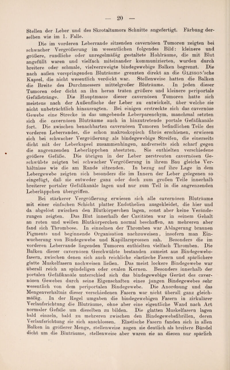 Stellen der Leber und des Skrotaltumors Schnitte angefertigt. Färbung der¬ selben wie im 1. Falle. Die im vorderen Leberrande sitzenden cavernösen Tumoren zeigten bei schwacher Vergrößerung im wesentlichen folgendes Bild: kleinere und größere, rundliche oder unregelmäßig gestaltete Hohlräume, die mit Blut angefüllt waren und vielfach miteinander kommunizierten, wurden durch breitere oder schmale, vielverzweigte bindegewebige Balken begrenzt. Die nach außen vorspringenden Bluträume grenzten direkt an die GLlSSON’sche Kapsel, die nicht wesentlich verdickt war. Stellenweise hatten die Balken die Breite des Durchmessers mittelgroßer Bluträume. In jeden dieser Tumoren oder dicht an ihn heran traten größere und kleinere periportale Gefäßstränge. Die Hauptmasse dieser cavernösen Tumoren hatte sich meistens nach der Außenfläche der Leber zu entwickelt, über welche sie nicht unbeträchtlich hinausragten. Bei einigen erstreckte sich das cavernöse Gewebe eine Strecke in das umgebende Leberparenchym, manchmal setzten sich die cavernösen Bluträume auch in hinzutretende portale Gefäßkanäle fort. Die zwischen benachbarten cavernösen Tumoren befindlichen Teile des vorderen Leberrandes, die schon makroskopisch fibrös erschienen, erwiesen sich bei schwacher Vergrößerung als bindegewebige Streifen, die einerseits dicht mit der Leberkapsel zusammenhingen, andrerseits sich scharf gegen die angrenzenden Leberläppchen absetzten. Sie enthielten verschiedene größere Gefäße. Die übrigen in der Leber zerstreuten cavernösen Ge¬ schwülste zeigten bei schwacher Vergrößerung in ihrem Bau gleiche Ver¬ hältnisse wie die am Bande sitzenden. In bezug auf ihre Lage in dem Lebergewebe zeigten sich besonders die im Innern der Leber gelegenen so eingefügt, daß sie entweder ganz oder doch zum großen Teile innerhalb breiterer portaler Gefäßkanäle lagen und nur zum Teil in die angrenzenden Leberläppchen Übergriffen. Bei stärkerer Vergrößerung erwiesen sich alle cavernösen Bluträume mit einer einfachen Schicht platter Endothelien ausgekleidet, die hier und da abgelöst zwischen den Blutkörperchen lagen, sonst aber keine Verände¬ rungen zeigten. Das Blut innerhalb der Cavitäten war in seinem Gehalt an roten und weißen Blutkörperchen normal beschaffen, an mehreren aber fand sich Thrombose. In einzelnen der Thromben war Ablagerung braunen Pigments und beginnende Organisation nachzuweisen, insofern man Ein¬ wucherung von Bindegewebe und Kapillarsprossen sah. Besonders die im vorderen Leberrande liegenden Tumoren enthielten vielfach Thromben. Die Balken dieser cavernösen Geschwülste bestanden zumeist aus Bindegewebs¬ fasern, zwischen denen sich auch reichliche elastische Fasern und spärlichere glatte Muskelfasern nachweisen ließen. Das meist lockere Bindegewebe war überall reich an spindeligen oder ovalen Kernen. Besonders innerhalb der portalen Gefäßkanäle unterschied sich das bindegewebige Gerüst des caver¬ nösen Gewebes durch seine Eigenschaften eines jungen Bindegewebes sehr wesentlich von dem periportalen Bindegewebe. Die Anordnung und das Mengenverhältnis dieser verschiedenen Fasern war nicht überall ganz gleich¬ mäßig. In der Regel umgaben die bindegewebigen Fasern in zirkulärer Verlaufsrichtung die Bluträume, ohne aber eine eigentliche Wand nach Art normaler Gefäße um dieselben zu bilden. Die glatten Muskelfasern lagen bald einzeln, bald zu mehreren zwischen den Bindegewebsfibrillen, deren Verlaufsrichtung sie sich anschlossen. Elastische Fasern fanden sich in allen Balken in größerer Menge, stellenweise zogen sie deutlich als breitere Bündel dicht um die Bluträume, stellenweise aber waren sie an diesen nur spärlich