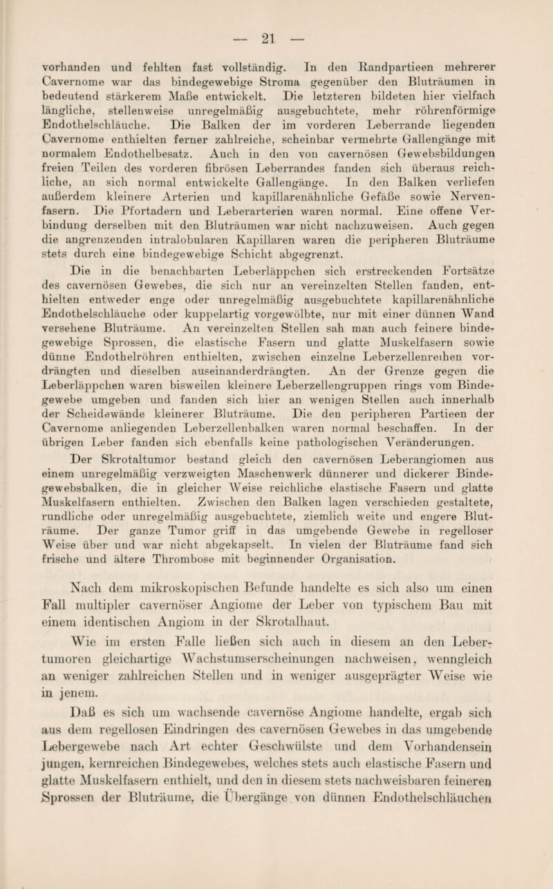 vorhanden und fehlten fast vollständig. Tn den Kandpartieen mehrerer Cavernome war das bindegewebige Stroma gegenüber den Bluträumen in bedeutend stärkerem Maße entwickelt. Die letzteren bildeten hier vielfach längliche, stellenweise unregelmäßig ausgebuchtete, mehr röhrenförmige Endothelschläuche. Die Balken der im vorderen Leberrande liegenden Cavernome enthielten ferner zahlreiche, scheinbar vermehrte Gallengänge mit normalem Endothelbesatz. Auch in den von cavernösen Gewebsbildungen freien Teilen des vorderen fibrösen Leberrandes fanden sich überaus reich¬ liche, an sich normal entwickelte Gallengänge. In den Balken verliefen außerdem kleinere Arterien und kapillarenähnliche Gefäße sowie Nerven¬ fasern. Die Pfortadern und Leberarterien waren normal. Eine offene Ver¬ bindung derselben mit den Bluträumen war nicht nachzuweisen. Auch gegen die angrenzenden intralobularen Kapillaren waren die peripheren Bluträume stets durch eine bindegewebige Schicht abgegrenzt. Die in die benachbarten Leberläppchen sich erstreckenden Fortsätze des cavernösen Gewebes, die sich nur an vereinzelten Stellen fanden, ent¬ hielten entweder enge oder unregelmäßig ausgebuchtete kapillarenähnliche Endothelschläuche oder kuppelartig vorgewölbte, nur mit einer dünnen Wand versehene Bluträume. An vereinzelten Stellen sah man auch feinere binde¬ gewebige Sprossen, die elastische Fasern und glatte Muskelfasern sowie dünne Endothelröhren enthielten, zwischen einzelne Leberzellenreihen vor¬ drängten und dieselben auseinanderdrängten. An der Grenze gegen die Leberläppchen waren bisweilen kleinere Leberzellengruppen rings vom Binde¬ gewebe umgeben und fanden sich hier an wenigen Stellen auch innerhalb der Scheidewände kleinerer Bluträume. Die den peripheren Partieen der Cavernome anliegenden Leberzellenbalken waren normal beschaffen. In der übrigen Leber fanden sich ebenfalls keine pathologischen Veränderungen. Der Skrotaltumor bestand gleich den cavernösen Leberangiomen aus einem unregelmäßig verzweigten Maschenwerk dünnerer und dickerer Binde- gewebsbalken, die in gleicher Weise reichliche elastische Fasern und glatte Muskelfasern enthielten. Zwischen den Balken lagen verschieden gestaltete, rundliche oder unregelmäßig ausgebuchtete, ziemlich weite und engere Blut¬ räume. Der ganze Tumor griff in das umgebende Gewebe in regelloser Weise über und war nicht abgekapselt. In vielen der Bluträume fand sich frische und ältere Thrombose mit beginnender Organisation. Nach dem mikroskopischen Befunde handelte es sich also um einen Fall multipler cavernöser Angiome der Leher von typischem Bau mit einem identischen Angiom in der Skrotalhaut. AVie im ersten Falle ließen sich auch in diesem an den Leber¬ tumoren gleichartige Wachstumserscheinungen nachweisen, wenngleich an weniger zahlreichen Stellen und in weniger ausgeprägter Weise wie in jenem. Daß es sich um wachsende cavernöse Angiome handelte, ergab sich aus dem regellosen Eindringen des cavernösen Gewebes in das umgebende Lebergewebe nach Art echter Geschwülste und dem Vorhandensein jungen, kernreichen Bindegewebes, welches stets auch elastische Fasern und glatte Muskelfasern enthielt, und den in diesem stets nachweisbaren feineren Bprossen der Bluträume, die Übergänge von dünnen Endothelschläuchen
