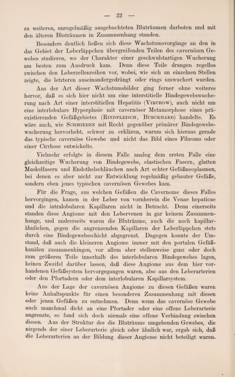 zu weiteren, unregelmäßig ausgebuchteten Bluträumen darboten und mit den älteren Bluträumen in Zusammenhang standen. Besonders deutlich ließen sich diese Wachstumsvorgänge an den in das Gebiet der Leberläppchen übergreifenden Teilen des cavernösen Ge¬ webes studieren, wo der Charakter einer geschwulstartigen Wucherung am besten zum Ausdruck kam. Denn diese Teile drangen regellos zwischen den Leberzellenreihen vor, wobei, wie sich an einzelnen Stellen zeigte, die letzteren auseinandergedrängt oder rings umwuchert wurden. Aus der Art dieser Wachstumsbilder ging ferner ohne weiteres hervor, daß es sich hier nicht um eine interstitielle Bindegewebswuche¬ rung nach Art einer interstitiellen Hepatitis (Yirchow), auch nicht um eine interlobulare Hyperplasie mit cavernöser Metamorphose eines prä- existierenden Gefäßgebietes (Bindfleisch, Burckhard) handelte. Es wäre auch, wie Schmieden mit Becht gegenüber primärer Bindegewebs¬ wucherung hervorhebt, schwer zu erklären, warum sich hieraus gerade das typische cavernöse Gewebe und nicht das Bild eines Fibroms oder einer Cirrhose entwickelte. Vielmehr erfolgte in diesem Falle analog dem ersten Falle eine gleichzeitige Wucherung von Bindegewebe, elastischen Fasern, glatten Muskelfasern und Endothelschläuchen nach Art echter Gefäßneoplasmen, bei denen es aber nicht zur Entwicklung regelmäßig gebauter Gefäße, sondern eben jenes typischen cavernösen Gewebes kam. Für die Frage, aus welchen Gefäßen die Cavernome dieses Falles hervorgingen, kamen in der Leber von vornherein die Venae hepaticae und die intralobularen Kapillaren nicht in Betracht. Denn einerseits standen diese Angiome mit den Lebervenen in gar keinem Zusammen¬ hänge, und andrerseits waren die Bluträume, auch die noch kapillar¬ ähnlichen, gegen die angrenzenden Kapillaren der Leberläppchen stets durch eine Bindegewebsschicht abgegrenzt. Dagegen konnte der Um¬ stand, daß auch die kleineren Angiome immer mit den portalen Gefäß¬ kanälen zusammenhingen, vor allem aber stellenweise ganz oder doch zum größeren Teile innerhalb des interlobularen Bindegewebes lagen, keinen Zweifel darüber lassen, daß diese Angiome aus dem hier vor¬ handenen Gefäßsystem hervorgegangen waren, also aus den Leberarterien oder den Pfortadern oder dem interlobularen Kapillarsystem. Aus der Lage der cavernösen Angiome zu diesen Gefäßen waren keine Anhaltspunkte für einen besonderen Zusammenhang mit diesen oder jenen Gefäßen zu entnehmen. Denn wenn das cavernöse Gewebe auch manchmal dicht an eine Pfortader oder eine offene Leberarterie angrenzte, so fand sich doch niemals eine offene Verbindung zwischen diesen. Aus der Struktur des die Bluträume umgebenden Gewebes, die nirgends der einer Leberarterie gleich oder ähnlich war, ergab sich, daß die Leberarterien an der Bildung dieser Angiome nicht beteiligt waren.