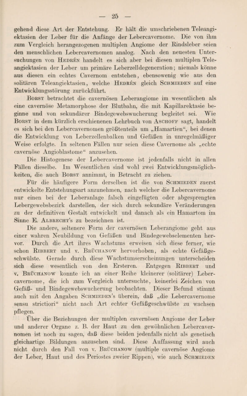 gehend diese Art der Entstehung. Er hält die umschriebenen Teleangi¬ ektasien der Leber für die Anfänge der Lebercavernome. Die von ihm zum Vergleich herangezogenen multiplen Angiome der Kindsleber seien den menschlichen Lebercavernomen analog. Nach den neuesten Unter¬ suchungen von Hedren handelt es sich aber bei diesen multiplen Tele¬ angiektasien der Leber um primäre Leberzelldegeneration; niemals könne aus diesen ein echtes Cavernom entstehen, ebensowenig wie aus den solitären Teleangiektasien, welche Hedren gleich Schmieden auf eine Entwicklungsstörung zurückführt. Borst betrachtet die cavernösen Leberangiome im wesentlichen als eine cavernöse Metamorphose der Blutbahn, die mit Kapillarektasie be¬ ginne und von sekundärer Bindegewebswucherung begleitet sei. Wie Borst in dem kürzlich erschienenen Lehrbuch von Aschofe sagt, handelt es sich bei den Lebercavernomen größtenteils um „Hamartien“, bei denen die Entwicklung von Leberzellenbalken und Gefäßen in unregelmäßiger Weise erfolgte. In seltenen Fällen nur seien diese Cavernome als „echte cavernöse Angioblastome“ anzusehen. Die Histogenese der Lebercavernome ist jedenfalls nicht in allen Fällen dieselbe. Im Wesentlichen sind wohl zwei Entwicklungsmöglich¬ keiten, die auch Borst annimmt, in Betracht zu ziehen. Für die häufigere Form derselben ist die von Schmieden zuerst entwickelte Entstellungsart anzunehmen, nach welcher die Lebercavernome nur einen bei der Leberanlage falsch eingefügten oder abgesprengten Lebergewebsbezirk darstellen, der sich durch sekundäre Veränderungen zu der definitiven Gestalt entwickelt und danach als ein Hamartom im Sinne E. Albrecht’s zu bezeichnen ist. Die andere, seltenere Form der cavernösen Leberangiome geht aus einer wahren Neubildung von Gefäßen und Bindegewebselementen her¬ vor. Durch die Art ihres Wachstums erweisen sich diese ferner, wie schon Ribbert und v. Brüchanow hervorhoben, als echte Gefäßge¬ schwülste. Gerade durch diese Wachstumserscheinungen unterscheiden sich diese wesentlich von den Ersteren. Entgegen Ribbert und v. Brüchanow konnte ich an einer Reihe kleinerer (solitärer) Leber¬ cavernome, die ich zum Vergleich untersuchte, keinerlei Zeichen von Gefäß- und Bindegewebswucherung beobachten. Dieser Befund stimmt auch mit den Angaben Schmiedens überein, daß „die Lebercavernome sensu strictiori“ nicht nach Art echter Gefäßgeschwülste zu wachsen pflegen. Über die Beziehungen der multiplen cavernösen Angiome der Leber und anderer Organe z. B. der Haut zu den gewöhnlichen Lebercaver¬ nomen ist noch zu sagen, daß diese beiden jedenfalls nicht als genetisch gleichartige Bildungen anzusehen sind. Diese Auffassung wird auch nicht durch den Fall von v. Brüchanow (multiple cavernöse Angiome der Leber, Haut und des Periostes zweier Rippen), wie auch Schmieden