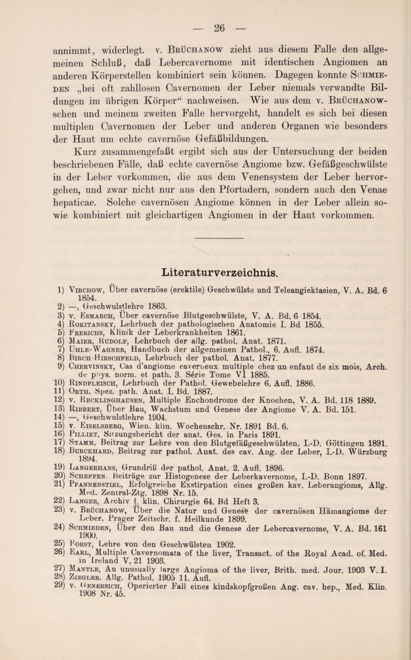 annimmt, widerlegt, v. Brüchanow zieht aus diesem Falle den allge¬ meinen Schluß, daß Lebercayernome mit identischen Angiomen an anderen Körperstellen kombiniert sein können. Dagegen konnte Schmie¬ den „bei oft zahllosen Cavernomen der Leber niemals verwandte Bil¬ dungen im übrigen Körper“ nachweisen. Wie aus dem v. Brüchanow- schen und meinem zweiten Falle hervorgeht, handelt es sich bei diesen multiplen Cavernomen der Leber und anderen Organen wie besonders der Haut um echte cavernöse Gefäßbildungen. Kurz zusammengefaßt ergibt sich aus der Untersuchung der beiden beschriebenen Fälle, daß echte cavernöse Angiome bzw. Gefäßgeschwülste in der Leber Vorkommen, die aus dem Venensystem der Leber hervor¬ gehen, und zwar nicht nur aus den Pfortadern, sondern auch den Venae hepaticae. Solche cavernösen Angiome können in der Leber allein so¬ wie kombiniert mit gleichartigen Angiomen in der Haut Vorkommen. Literaturverzeichnis. 1) Viechow, Über cavernöse (erektile) Geschwülste und Teleangiektasien, V. A. Bd. 6 1854. 2) —, Geschwulstlehre 1863. 3) v. Esmarch, Über cavernöse Blutgeschwülste, V. A. Bd. 6 1854. 4) Rokitansky, Lehrbuch der pathologischen Anatomie I. Bd 1855. 5) Ererichs, Klinik der Leberkrankheiten 1861. 6) Maier, Ludolf, Lehrbuch der allg. pathol. Anat. 1871. 7) Uhle-Wagner, Handbuch der allgemeinen Pathol., 6. Aufl. 1874. 8) Birch-Hirschfeld, Lehrbuch der pathol. Anat. 1877. 9) Chervinsky, Gas d’angiome caverneux multiple chez un enfant de six mois, Arch. de pOys. norm, et path. 3. Serie Tome VI 1885. 10) Rindfleisch, Lehrbuch der Pathol. Gewebelehre 6. Aufl. 1886. 11) Orth, Spez. path. Anat. I. Bd. 1887. 12) v. Recklinghausen, Multiple Enchondrome der Knochen, V. A. Bd. 118 1889. 13) Bibbert, Über Bau, Wachstum und Genese der Angiome V. A. Bd. 151. 14) —, Geschwulstlehre 1904. 15) v. Eiselsberg, Wien. klin. Wochenschr. Nr. 1891 Bd. 6. 16) Pilliet, Sitzungsbericht der anat. Ges. in Paris 1891. 17) Stamm, Beitrag zur Lehre von den Blutgefäßgeschwülsten, I.-D. Göttingen 1891. 18) Burckhard, Beitrag zur pathol. Anat. des cav. Ang. der Leber, I.-D. Würzburg 1894. 19) Langerhans, Grundriß der pathol. Anat. 2. Aufl. 1896. 20) Scheffen. Beiträge zur Histogenese der Leberkavernome, I.-D. Bonn 1897. 21) Pfannenstiel, Erfolgreiche Exstirpation eines großen kav. Leberangioms. Allg. Med. Zentral-Ztg. 1898 Nr. 15. 22) Langer, Archiv f. klin. Chirurgie 64. Bd Heft 3. 23) v. Brüchanow, Uber die Natur und Genese der cavernösen Hämangiome der Leber, Prager Zeitschr. f. Heilkunde 1899. 24) Schmieden, Über den Bau und die Genese der Lebercavernome, V. A. Bd. 161 1900. 25) Porst, Lehre von den Geschwülsten 1902. 26) Earl, Multiple Cavernomata of the liver, Transact. of the Loyal Acad. of. Med. in Ireland V, 21 1903. 27) Mantle, An unusually large Angioma of the liver, Brith. med. Jour. 1903 V. I. 28) Ziegler. Allg. Pathol. 1905 11. Aufl. 29) v. Genersich, Operierter Fall eines kindskopfgroßen Ang. cav. hep., Med. Klin. 1908 Nr. 45.