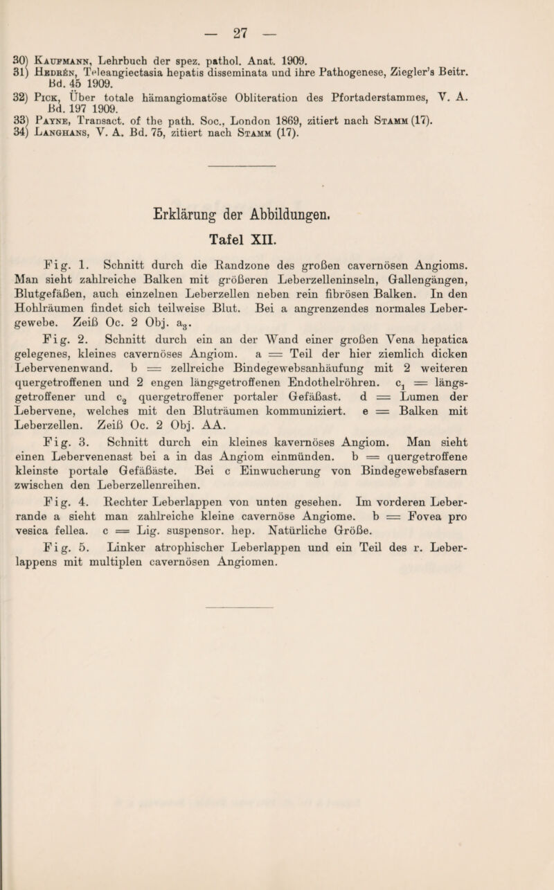 30) Kaufmann, Lehrbuch der spez. pathol. Anat. 1909. 31) Hedr£n, Teleangiectasia hepatis disseminata und ihre Pathogenese, Ziegler’s Beitr. Bd. 45 1909. • • _ 32) Pick, Uber totale hämangiomatöse Obliteration des Pfortaderstammes, V. A. Bd. 197 1909. 33) Payne, Transact. of the path. Soc., London 1869, zitiert nach Stamm (17). 34) Langhans, V. A. Bd. 75, zitiert nach Stamm (17). Erklärung der Abbildungen. Tafel XII. Fig. 1. Schnitt durch die Bandzone des großen cavernösen Angioms. Man sieht zahlreiche Balken mit größeren Leberzelleninseln, Gallengängen, Blutgefäßen, auch einzelnen Leberzellen neben rein fibrösen Balken. In den Hohlräumen findet sich teilweise Blut. Bei a angrenzendes normales Leber¬ gewebe. Zeiß Oc. 2 Obj. a3. Fig. 2. Schnitt durch ein an der Wand einer großen Vena hepatica gelegenes, kleines cavernöses Angiom. a = Teil der hier ziemlich dicken Lebervenenwand. b — zellreiche Bindegewebsanhäufung mit 2 weiteren quergetroffenen und 2 engen längsgetroffenen Endothelröhren. c1 — längs¬ getroffener und c2 quergetroffener portaler Gefäßast. d = Lumen der Lebervene, welches mit den Bluträumen kommuniziert. e = Balken mit Leberzellen. Zeiß Oc. 2 Obj. AA. Fig. 3. Schnitt durch ein kleines kavernöses Angiom. Man sieht einen Lebervenenast bei a in das Angiom einmünden. b = quergetroffene kleinste portale Gefäßäste. Bei c Einwucherung von Bindegewebsfasern zwischen den Leberzellenreihen. Fig. 4. Bechter Leberlappen von unten gesehen. Im vorderen Leber¬ rande a sieht man zahlreiche kleine cavernöse Angiome. b = Fovea pro vesica fellea. c = Lig. suspensor. hep. Natürliche Größe. Fig. 5. Linker atrophischer Leberlappen und ein Teil des r. Leber¬ lappens mit multiplen cavernösen Angiomen.