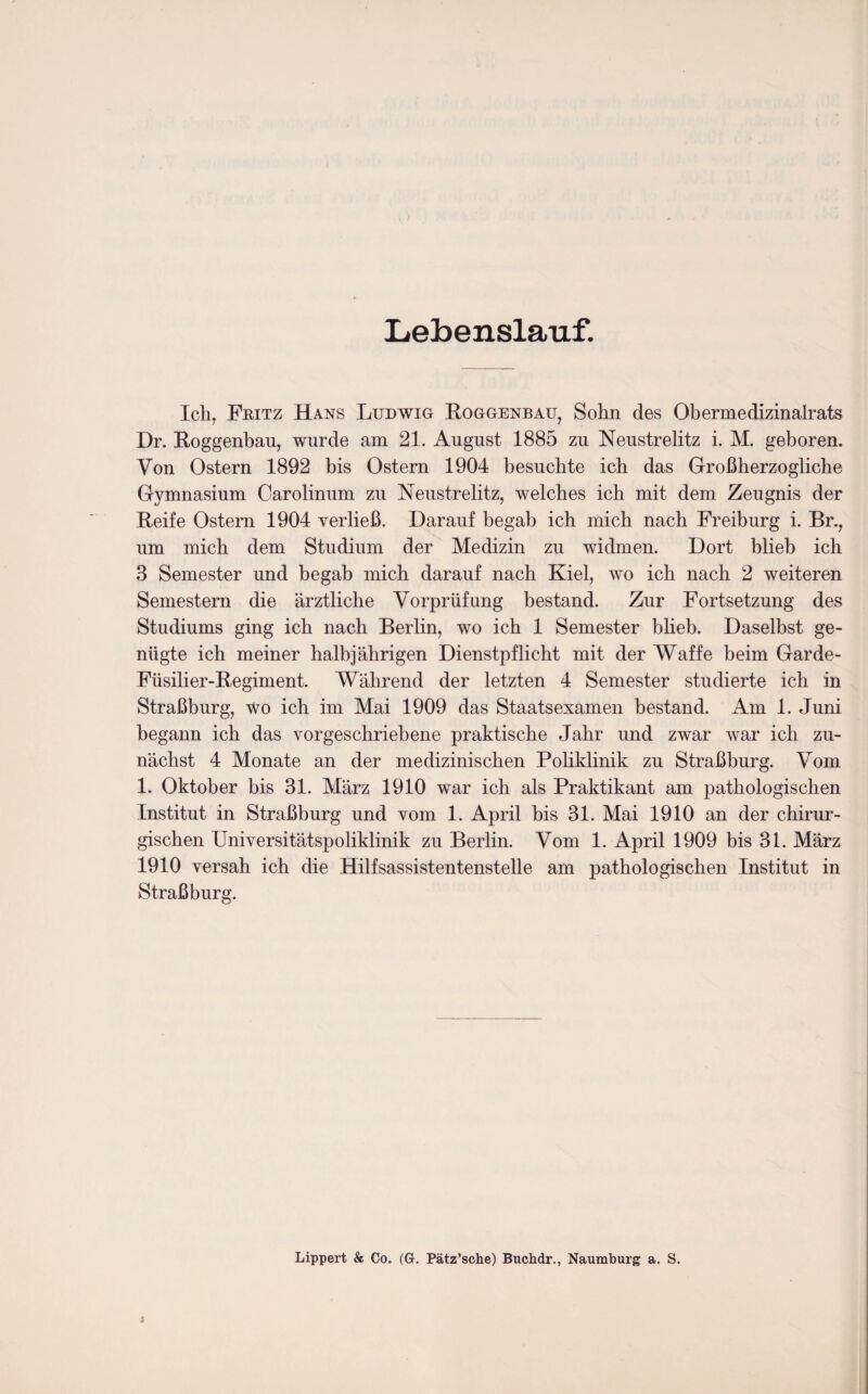 Lebenslauf. Ich, Fritz Hans Ludwig Roggenbau, Sohn des Obermedizinalrats Dr. Roggenbau, wurde am 21. August 1885 zu Neustrelitz i. M. geboren. Von Ostern 1892 bis Ostern 1904 besuchte ich das Großherzoglicbe Gymnasium Carolinum zu Neustrelitz, welches ich mit dem Zeugnis der Reife Ostern 1904 verließ. Darauf begab ich mich nach Freiburg i. Br., um mich dem Studium der Medizin zu widmen. Dort blieb ich 3 Semester und begab mich darauf nach Kiel, wo ich nach 2 weiteren Semestern die ärztliche Vorprüfung bestand. Zur Fortsetzung des Studiums ging ich nach Berlin, wo ich 1 Semester blieb. Daselbst ge¬ nügte ich meiner halbjährigen Dienstpflicht mit der Waffe beim Garde- Füsilier-Regiment. Während der letzten 4 Semester studierte ich in Straßburg, wo ich im Mai 1909 das Staatsexamen bestand. Am 1. Juni begann ich das vorgeschriebene praktische Jahr und zwar war ich zu¬ nächst 4 Monate an der medizinischen Poliklinik zu Straßburg. Vom 1. Oktober bis 31. März 1910 war ich als Praktikant am pathologischen Institut in Straßburg und vom 1. April bis 31. Mai 1910 an der chirur¬ gischen Universitätspoliklinik zu Berlin. Vom 1. April 1909 bis 31. März 1910 versah ich die Hilfsassistentenstelle am pathologischen Institut in Straßburg. Lippert & Co. (G. Pätz’sche) Buchdr., Naumburg a. S.