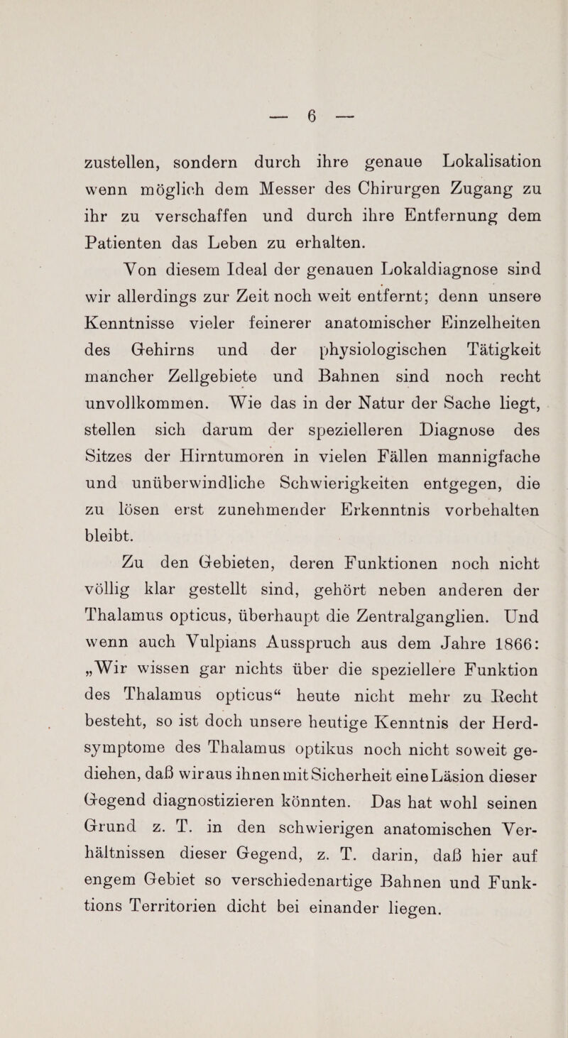 zustellen, sondern durch ihre genaue Lokalisation wenn möglich dem Messer des Chirurgen Zugang zu ihr zu verschaffen und durch ihre Entfernung dem Patienten das Leben zu erhalten. Von diesem Ideal der genauen Lokaldiagnose sind wir allerdings zur Zeit noch weit entfernt; denn unsere Kenntnisse vieler feinerer anatomischer Einzelheiten des Gehirns und der physiologischen Tätigkeit mancher Zellgebiete und Bahnen sind noch recht unvollkommen. Wie das in der Natur der Sache liegt, stellen sich darum der spezielleren Diagnose des Sitzes der Hirntumoren in vielen Fällen mannigfache und unüberwindliche Schwierigkeiten entgegen, die zu lösen erst zunehmender Erkenntnis Vorbehalten bleibt. Zu den Gebieten, deren Funktionen noch nicht völlig klar gestellt sind, gehört neben anderen der Thalamus opticus, überhaupt die Zentralganglien. Und wenn auch Vulpians Ausspruch aus dem Jahre 1866: „Wir wissen gar nichts über die speziellere Funktion des Thalamus opticus“ heute nicht mehr zu Eecht besteht, so ist doch unsere heutige Kenntnis der Herd¬ symptome des Thalamus optikus noch nicht soweit ge¬ diehen, daß wir aus ihnen mit Sicherheit eine Läsion dieser Gegend diagnostizieren könnten. Das hat wohl seinen Grund z. T. in den schwierigen anatomischen Ver¬ hältnissen dieser Gegend, z. T. darin, daß hier auf engem Gebiet so verschiedenartige Bahnen und Funk- tions Territorien dicht bei einander liegen.