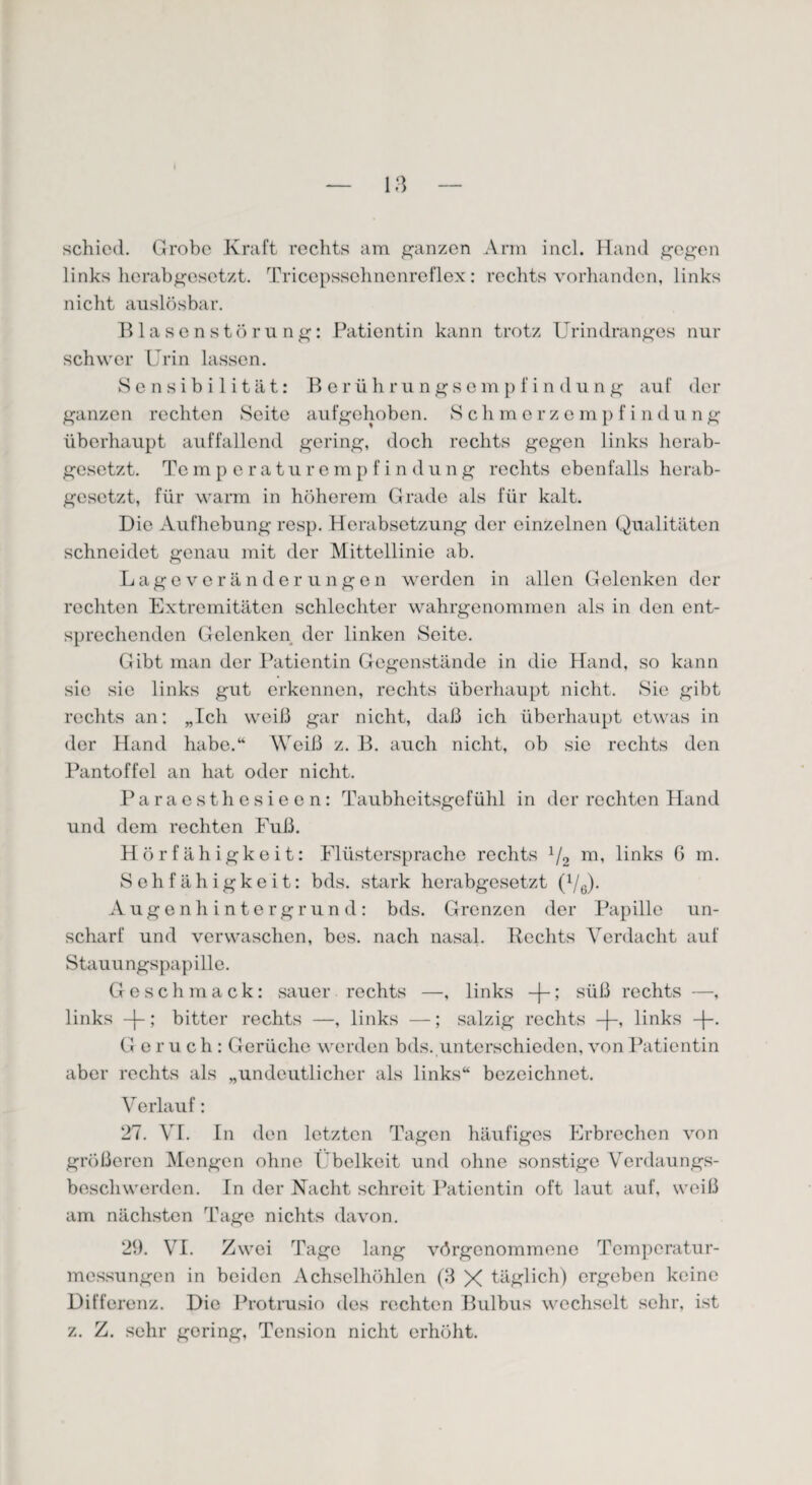 schied. Grobe Kraft rechts am ganzen Arm incl. Hand gegen links herabgesetzt. Tricepssehnenreflex: rechts vorhanden, links nicht auslösbar. Blasenstörung: Patientin kann trotz Urindranges nur schwer Urin lassen. Sensibilität: Berührungsempfindung auf der ganzen rechten Seite aufgehoben. Schmerzempfindüng überhaupt auffallend gering, doch rechts gegen links herab¬ gesetzt. Tem p e ra tu r emp f i n dung rechts ebenfalls herab¬ gesetzt, für warm in höherem Grade als für kalt. Die Aufhebung resp. Herabsetzung der einzelnen Qualitäten schneidet genau mit der Mittellinie ab. Lageveränderungen werden in allen Gelenken der rechten Extremitäten schlechter wahrgenommen als in den ent¬ sprechenden Gelenken der linken Seite. Gibt man der Patientin Gegenstände in die Hand, so kann sic sie links gut erkennen, rechts überhaupt nicht. Sie gibt rechts an: „Ich weiß gar nicht, daß ich überhaupt etwas in der Hand habe.“ Weiß z. B. auch nicht, ob sie rechts den Pantoffel an hat oder nicht. Paraesthesieen: Taubheitsgefühl in der rechten Hand und dem rechten Fuß. Hörfähigkeit: Flüstersprache rechts 1/2 m, links 6 m. Sehfähigkeit: bds. stark herabgesetzt (1/6). Augenhintergrund: bds. Grenzen der Papille un¬ scharf und verwaschen, bes. nach nasal. Rechts Verdacht auf Stauungspapille. Geschmack: sauer rechts —, links -)-; süß rechts —, links -j-; bitter rechts —, links —; salzig rechts -[-, links Geruch: Gerüche werden bds. unterschieden, von Patientin aber rechts als „undeutlicher als links“ bezeichnet. Verlauf: 27. VI. In den letzten Tagen häufiges Erbrechen von größeren Mengen ohne Übelkeit und ohne sonstige Verdau ngs- beschwerden. In der Nacht schreit Patientin oft laut auf, weiß am nächsten Tage nichts davon. 29. VI. Zwei Tage lang vörgenommene Temperatur¬ messungen in beiden Achselhöhlen (3 X täglich) ergeben keine Differenz. Die Protrusio des rechten Bulbus wechselt sehr, ist z. Z. sehr goring, Tension nicht erhöht.