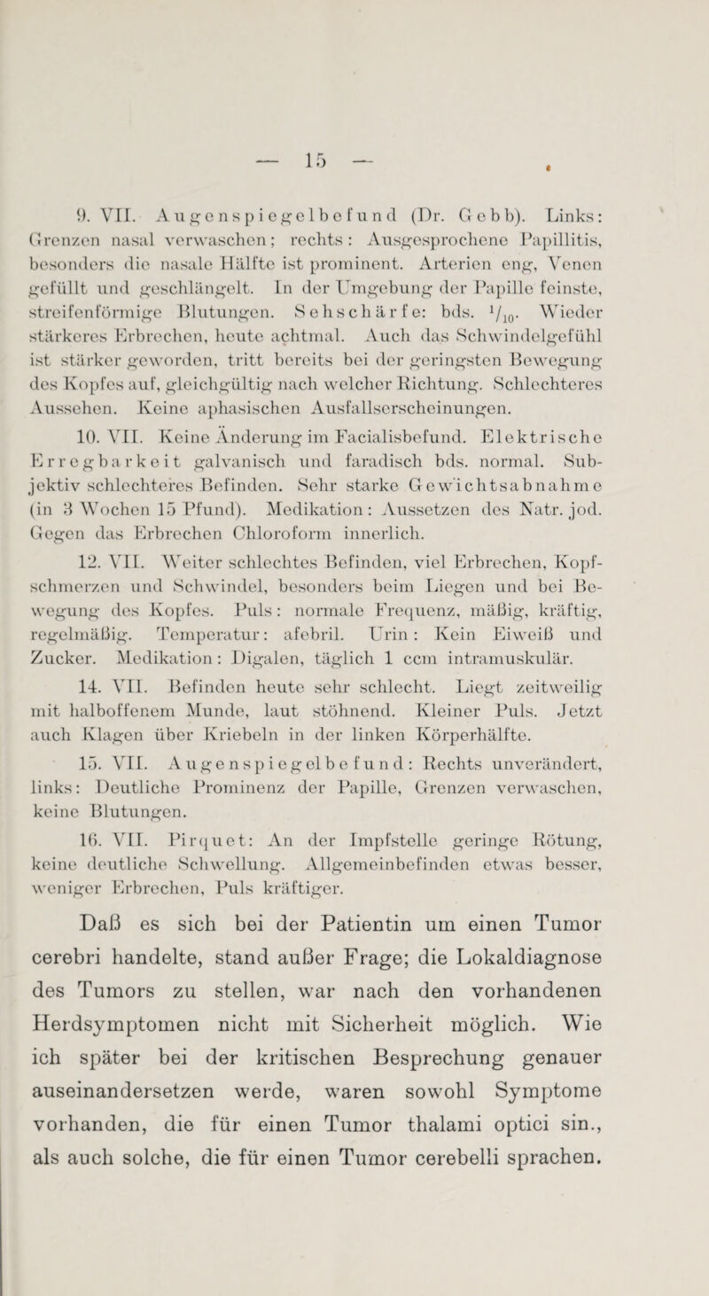 t 9. VII. Augenspiegelbefund (Dr. Gebb). Links: Grenzen nasal verwaschen; rechts: Ausgesprochene Papillitis, besonders die nasale Hälfte ist prominent. Arterien eng, Venen gefüllt und geschlängelt. In der Umgebung der Papille feinste, streifenförmige Blutungen. Sehschärfe: bds. 1/10. Wieder stärkeres Erbrechen, heute achtmal. Auch das Schwindelgefühl ist stärker geworden, tritt bereits bei der geringsten Bewegung des Kopfes auf, gleichgültig nach welcher Lichtung. Schlechteres Aussehen. Keine aphasischen Ausfallserscheinungen. 10. VII. Keine Änderung im Facialisbefund. Elektrische Erregbarkeit galvanisch und faradisch bds. normal. Sub¬ jektiv schlechteres Befinden. Sehr starke Gewichtsabnahme (in 3 Wochen 15 Pfund). Medikation: Aussetzen des Natr. jod. Gegen das Erbrechen Chloroform innerlich. 12. VII. Weiter schlechtes Befinden, viel Erbrechen, Kopf¬ schmerzen und Schwindel, besonders beim Liegen und bei Be¬ wegung des Kopfes. Puls: normale Frequenz, mäßig, kräftig, regelmäßig. Temperatur: afebril. Urin: Kein Eiweiß und Zucker. Medikation: Digalen, täglich 1 ccm intramuskulär. 14. VII. Befinden heute sehr schlecht. Liegt zeitweilig mit halboffenem Munde, laut stöhnend. Kleiner Puls. Jetzt auch Klagen über Ivriebeln in der linken Körperhälfte. 15. VII. Augenspiegelbefund: Rechts unverändert, links: Deutliche Prominenz der Papille, Grenzen verwaschen, keine Blutungen. 10. VII. Pirquet: An der Impfstelle geringe Rötung, keine deutliche Schwellung. Allgemeinbefinden etwas besser, weniger Erbrechen, Puls kräftiger. Daß es sich bei der Patientin um einen Tumor cerebri handelte, stand außer Frage; die Lokaldiagnose des Tumors zu stellen, war nach den vorhandenen Herdsymptomen nicht mit Sicherheit möglich. Wie ich später bei der kritischen Besprechung genauer auseinandersetzen werde, waren sowohl Symptome vorhanden, die für einen Tumor thalami optici sin., als auch solche, die für einen Tumor cerebelli sprachen.