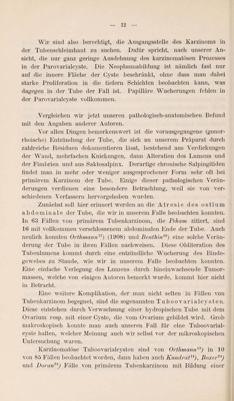 Wir sind also berechtigt, die Ansgangsstelle des Karzinoms in der Tubenschleimhaut zu suchen. Dafür spricht, nach unserer An¬ sicht, die nur ganz geringe Ausdehnung des karzinomatösen Prozesses in der Parovarialcyste. Die Neoplasmabildung ist nämlich fast nur auf die innere Fläche der Cyste beschränkt, ohne dass man dabei starke Proliferation in die tiefem Schichten beobachten kann, was dagegen in der Tube der Fall ist. Papilläre Wucherungen fehlen in der Parovarialcyste vollkommen. Vergleichen wir jetzt unseren pathologisch-anatomischen Befund mit den Angaben anderer Autoren. Vor allen Dingen bemerkenswert ist die vorausgegangene (gonor¬ rhoische) Entzündung der Tube, die sich an unserem Präparat durch zahlreiche Residuen dokumentieren lässt, bestehend aus Verdickungen der Wand, mehrfachen Knickungen, dann Alteration des Lumens und der Fimbrien und aus Saktosalpinx. Derartige chronische Salpingitiden findet man in mehr oder weniger ausgesprochener Form sehr oft bei primärem Karzinom der Tube. Einige dieser pathologischen Verän¬ derungen verdienen eine besondere Betrachtung, weil sie von ver¬ schiedenen Verfassern hervorgehoben wurden. Zunächst soll hier erinnert werden an die Atresie des ostium abdominale der Tube, die wir in unserem Falle beobachten konnten. In 63 Fällen von primärem Tubenkarzinom, die Peliam zitiert, sind 16 mit vollkommen verschlossenem abdominalen Ende der Tube. Auch neulich konnten Orthmann11) (1908) und Bent/iin20) eine solche Verän¬ derung der Tube in ihren Fällen nachweisen. Diese Obliteration des Tubenlumens kommt durch eine entzündliche Wucherung des Binde¬ gewebes zu Stande, wie wir in unserem Falle beobachten konnten. Eine einfache Verlegung des Lumens durch hinein wachsende Tumor¬ massen, welche von einigen Autoren bemerkt wurde, kommt hier nicht in Betracht. Eine weitere Komplikation, der man nicht selten in Fällen von Tubenkarzinom begegnet, sind die sogenannten Tuhoovarialcysten. Diese entstehen durch Verwachsung einer hydropischen Tube mit dem Ovarium resp. mit einer Cyste, die vom Ovarium gebildet wird. Grob makroskopisch konnte man auch unseren Fall für eine Tuboovarial- cyste halten, welcher Meinung auch wir seihst vor der mikroskopischen Untersuchung waren. Karzinomatöse Tuhoovarialcysten sind von Orthmann13) in 10 von 85 Fällen beobachtet worden, dann haben auch Kundrat1*), Boxer2*) und Voran25) Fälle von primärem Tubenkarzinom mit Bildung einer