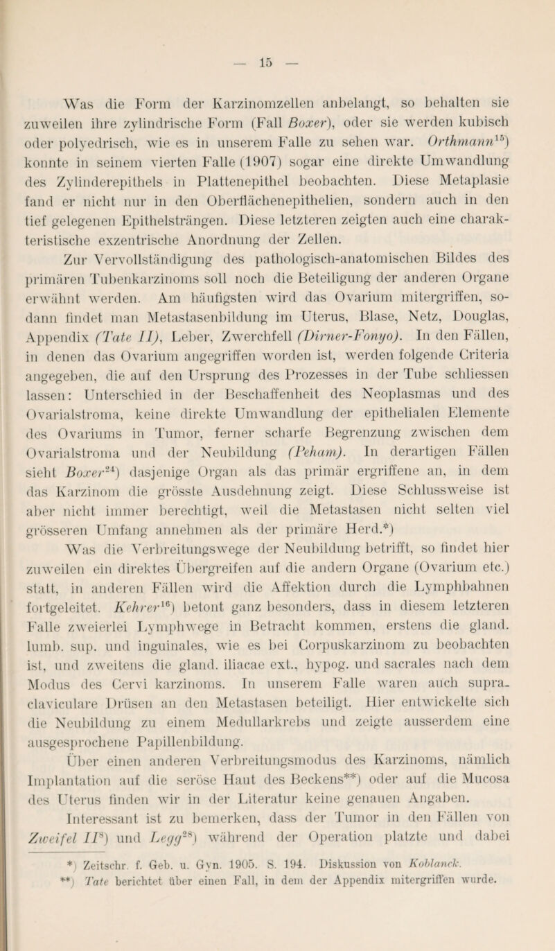 Was die Form der Karzinomzellen anbelangt, so behalten sie zuweilen ihre zylindrische Form (Fall Boxer), oder sie werden kubisch oder polyedrisch, wie es in unserem Falle zu sehen war. Orthmann1Ä) konnte in seinem vierten Falle (1907) sogar eine direkte Umwandlung des Zylinderepithels in Plattenepithel beobachten. Diese Metaplasie fand er nicht nur in den Oberflächenepithelien, sondern auch in den tief gelegenen Epithelsträngen. Diese letzteren zeigten auch eine charak¬ teristische exzentrische Anordnung der Zellen. Zur Vervollständigung des pathologisch-anatomischen Bildes des primären Tubenkarzinoms soll noch die Beteiligung der anderen Organe erwähnt werden. Am häufigsten wird das Ovarium mitergriffen, so¬ dann findet man Metastasenbildung im Uterus, Blase, Netz, Douglas, Appendix (Tate II), Leber, Zwerchfell (Dirner-Fonyo). In den Fällen, in denen das Ovarium angegriffen worden ist, werden folgende Criteria angegeben, die auf den Ursprung des Prozesses in der Tube schliessen lassen: Unterschied in der Beschaffenheit des Neoplasmas und des Ovarialstroma, keine direkte Umwandlung der epithelialen Elemente des Ovariums in Tumor, ferner scharfe Begrenzung zwischen dem Ovarialstroma und der Neubildung (Peham). In derartigen Fällen sieht Boxer24) dasjenige Organ als das primär ergriffene an, in dem das Karzinom die grösste Ausdehnung zeigt. Diese Schluss weise ist aber nicht immer berechtigt, weil die Metastasen nicht selten viel grösseren Umfang annehmen als der primäre Herd.*) Was die Verbreitungswege der Neubildung betrifft, so findet hier zuweilen ein direktes Übergreifen auf die andern Organe (Ovarium etc.) statt, in anderen Fällen wird die Affektion durch die Lymphbahnen fortgeleitet. Kehrer16) betont ganz besonders, dass in diesem letzteren Falle zweierlei Lymphwege in Betracht kommen, erstens die gland. lumb. sup. und inguinales, wie es bei Corpuskarzinom zu beobachten ist, und zweitens die gland. iliacae ext., hypog. und sacrales nach dem Modus des Cervi karzinoms. In unserem Falle waren auch supra_ claviculare Drüsen an den Metastasen beteiligt. Hier entwickelte sich die Neubildung zu einem Medullarkrebs und zeigte ausserdem eine ausgesprochene Papillenbildung. Über einen anderen Verbreitungsmodus des Karzinoms, nämlich Implantation auf die seröse Haut des Beckens**) oder auf die Mucosa des Uterus finden wir in der Literatur keine genauen Angaben. Interessant ist zu bemerken, dass der Tumor in den Fällen von Zweifel IP) und Legg28) während der Operation platzte und dabei * Zeitschr. f. Geb. u. Gyn. 1905. S. 194. Diskussion von Koblanck. ** Tate berichtet über einen Fall, in dem der Appendix mitergriffen wurde.