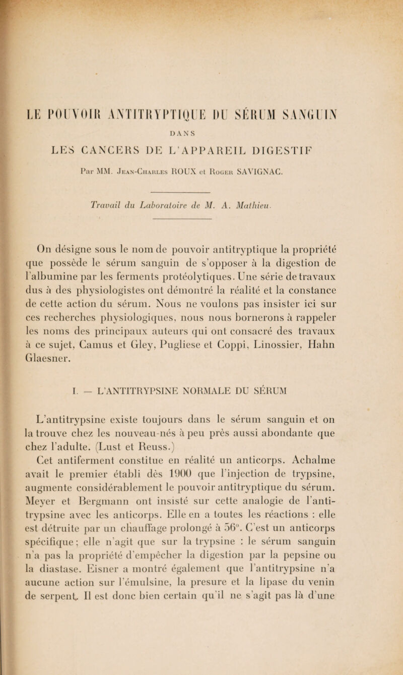 Par MM. Jean-Charles HOUX et Roger SAVIGNAC. Travail du Laboratoire de M. A. Mathieu. On désigne sous le nom de pouvoir antitryptique la propriété que possède le sérum sanguin de s'opposer à la digestion de l'albumine par les ferments protéolytiques. Une série de travaux dus à des physiologistes ont démontré la réalité et la constance de cette action du sérum. Nous 11e voulons pas insister ici sur ces recherches physiologiques, nous nous bornerons à rappeler les noms des principaux auteurs qui ont consacré des travaux à ce sujet, Camus et Gley, Pugliese et Coppi, Linossier, Hahn Glaesner. I. — L’ANTITRYPSINE NORMALE DU SERUM L'antitrypsine existe toujours dans le sérum sanguin et on la trouve chez les nouveau-nés à peu près aussi abondante que chez l’adulte. (Lust et Reuss.) Cet antiferment constitue en réalité un anticorps. Achalme avait le premier établi dès 1900 que l'injection de trypsine, augmente considérablement le pouvoir antitryptique du sérum. Meyer et Bergmann ont insisté sur cette analogie de l’anti- trypsine avec les anticorps. Elle en a toutes les réactions : elle est détruite par un chauffage prolongé à 56°. C'est un anticorps spécifique; elle 11'agit que sur la trypsine : le sérum sanguin n’a pas la propriété d’empêcher la digestion par la pepsine ou la diastase. Eisner a montré également que l’antitrypsine 11a aucune action sur l’émulsine, la presure et la lipase du venin de serpent II est donc bien certain qu’il ne s’agit pas là d’une