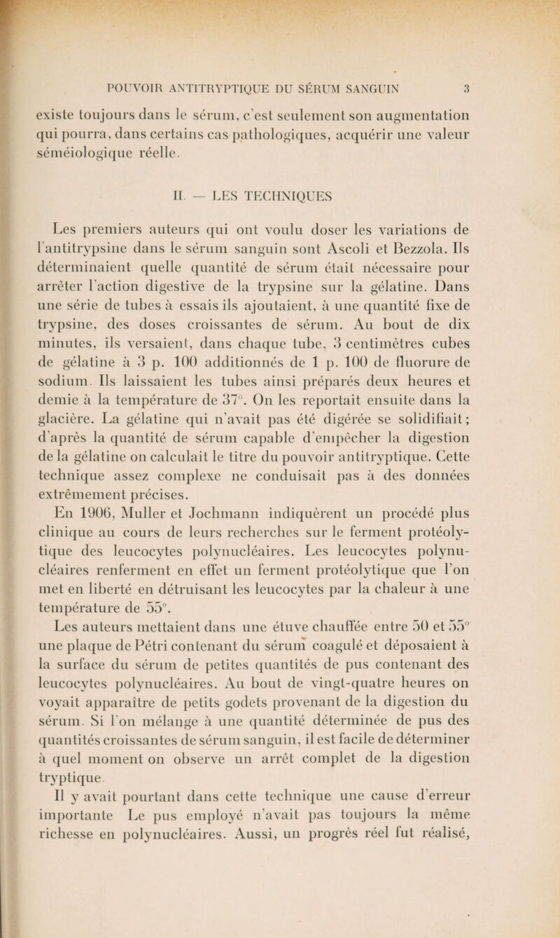 existe toujours dans le sérum, c’est seulement son augmentation qui pourra, dans certains cas pathologiques, acquérir une valeur séméiologique réelle. II. — LES TECHNIQUES Les premiers auteurs qui ont voulu doser les variations de l’antitrypsine dans le sérum sanguin sont Ascoli et Bezzola. Us déterminaient quelle quantité de sérum était nécessaire pour arrêter Faction digestive de la trypsine sur la gélatine. Dans une série de tubes à essais ils ajoutaient, à une quantité fixe de trypsine, des doses croissantes de sérum. Au bout de dix minutes, ils versaient, dans chaque tube, 3 centimètres cubes de gélatine à 3 p. 100 additionnés de 1 p. 100 de fluorure de sodium. Ils laissaient les tubes ainsi préparés deux heures et demie à la température de 37°. On les reportait ensuite dans la glacière. La gélatine qui n’avait pas été digérée se solidifiait; d’après la quantité de sérum capable d’empêcher la digestion de la gélatine on calculait le litre du pouvoir antitryptique. Cette technique assez complexe ne conduisait pas à des données extrêmement précises. En 1906, Muller et Jochmann indiquèrent un procédé plus clinique au cours de leurs recherches sur le ferment protéoly¬ tique des leucocytes polynucléaires. Les leucocytes polynu¬ cléaires renferment en effet un ferment protéolytique que l’on met en liberté en détruisant les leucocytes par la chaleur à une température de 55°. Les auteurs mettaient dans une étuve chauffée entre 50 et 55° une plaque de Pétri contenant du sérum coagulé et déposaient à la surface du sérum de petites quantités de pus contenant des leucocytes polynucléaires. Au bout de vingt-quatre heures on voyait apparaître de petits godets provenant de la digestion du sérum. Si l'on mélange à une quantité déterminée de pus des quantités croissantes de sérum sanguin, il est facile de déterminer à quel moment on observe un arrêt complet de la digestion tryptique. Il y avait pourtant dans cette technique une cause d’erreur importante Le pus employé n avait pas toujours la même richesse en polynucléaires. Aussi, un progrès réel fut réalisé,