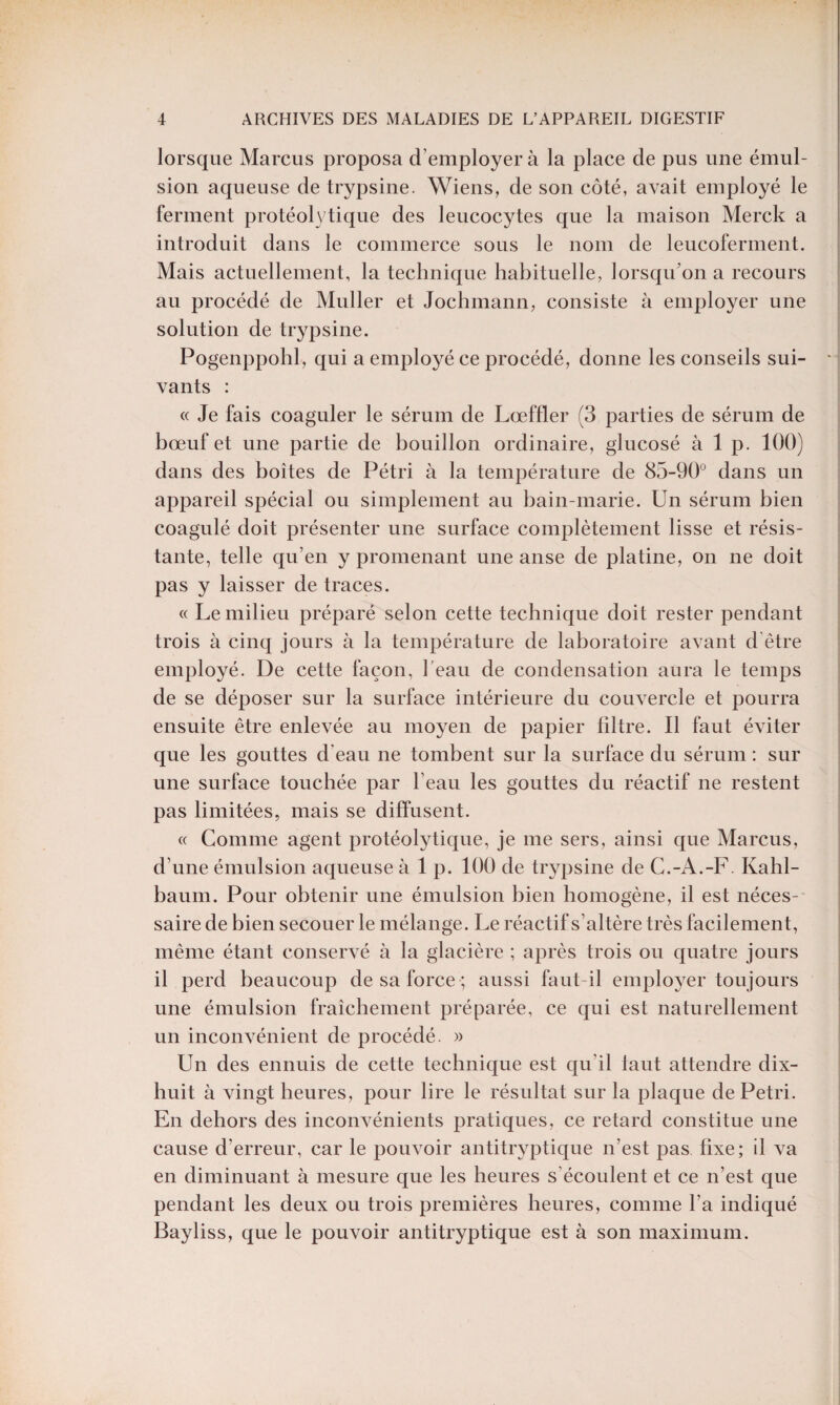 lorsque Marcus proposa d’employer à la place de pus une émul¬ sion aqueuse de trypsine. Wiens, de son côté, avait employé le ferment protéolytique des leucocytes que la maison Merck a introduit dans le commerce sous le nom de leucoferment. Mais actuellement, la technique habituelle, lorsqu’on a recours au procédé de Muller et Jochmann, consiste à employer une solution de trypsine. Pogenppohl, qui a employé ce procédé, donne les conseils sui- * vants : « Je fais coaguler le sérum de Lœffler (3 parties de sérum de bœuf et une partie de bouillon ordinaire, glucosé à 1 p. 100) dans des boîtes de Pétri à la température de 85-90° dans un appareil spécial ou simplement au bain-marie. Un sérum bien coagulé doit présenter une surface complètement lisse et résis¬ tante, telle qu’en y promenant une anse de platine, on ne doit pas y laisser de traces. « Le milieu préparé selon cette technique doit rester pendant trois à cinq jours à la température de laboratoire avant d être employé. De cette façon, l’eau de condensation aura le temps de se déposer sur la surface intérieure du couvercle et pourra ensuite être enlevée au moyen de papier filtre. Il faut éviter que les gouttes d’eau ne tombent sur la surface du sérum : sur une surface touchée par l’eau les gouttes du réactif ne restent pas limitées, mais se diffusent. « Comme agent protéolytique, je me sers, ainsi que Marcus, d’une émulsion aqueuse à 1 p. 100 de trypsine de C.-A.-F. Kahl- baum. Pour obtenir une émulsion bien homogène, il est néces¬ saire de bien secouer le mélange. Le réactif s’altère très facilement, même étant conservé à la glacière ; après trois ou quatre jours il perd beaucoup de sa force ; aussi faut-il employer toujours une émulsion fraîchement préparée, ce qui est naturellement un inconvénient de procédé. » Un des ennuis de cette technique est qu’il faut attendre dix- huit à vingt heures, pour lire le résultat sur la plaque de Pétri. En dehors des inconvénients pratiques, ce retard constitue une cause d’erreur, car le pouvoir antitryptique n’est pas fixe; il va en diminuant à mesure que les heures s'écoulent et ce n’est que pendant les deux ou trois premières heures, comme l’a indiqué Bayliss, que le pouvoir antitryptique est à son maximum.