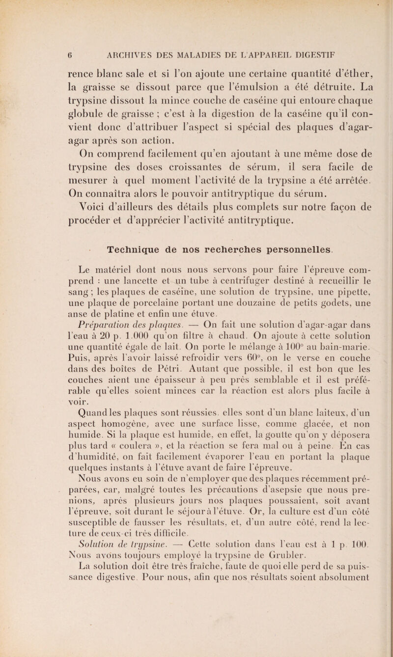 rence blanc sale et si l’on ajoute une certaine quantité d’éther, la graisse se dissout parce que l’émulsion a été détruite. La trypsine dissout la mince couche de caséine qui entoure chaque globule de graisse ; c’est à la digestion de la caséine qu’il con¬ vient donc d’attribuer l’aspect si spécial des plaques d’agar- agar après son action. On comprend facilement qu’en ajoutant à une même dose de trypsine des doses croissantes de sérum, il sera facile de mesurer à quel moment l’activité de la trypsine a été arrêtée. On connaîtra alors le pouvoir antitryptique du sérum. Voici d’ailleurs des détails plus complets sur notre façon de procéder et d’apprécier l’activité antitryptique. Technique de nos recherches personnelles. Le matériel dont nous nous servons pour faire l’épreuve com¬ prend : une lancette et un tube à centrifuger destiné à recueillir le sang ; les plaques de caséine, une solution de trypsine, une pipette, une plaque de porcelaine portant une douzaine de petits godets, une anse de platine et enfin une étuve. Préparation des plaques. — On fait une solution d’agar-agar dans l’eau à 20 p. 1.000 qu’on filtre à chaud. On ajoute à cette solution une quantité égale de lait. On porte le mélange à 100° au bain-marie. Puis, après l’avoir laissé refroidir vers 60°, on le verse en couche dans des boîtes de Pétri. Autant que possible, il est bon que les couches aient une épaisseur à peu près semblable et il est préfé¬ rable qu’elles soient minces car la réaction est alors plus facile à voir. Quand les plaques sont réussies, elles sont d’un blanc laiteux, d’un aspect homogène, avec une surface lisse, comme glacée, et non humide. Si la plaque est humide, en effet, la goutte qu’on y déposera plus tard « coulera », et la réaction se fera mal ou à peine. En cas d’humidité, on fait facilement évaporer l’eau en portant la plaque quelques instants à l’étuve avant de faire l'épreuve. Nous avons eu soin de n’employer que des plaques récemment pré¬ parées, car, malgré toutes les précautions d’asepsie que nous pre¬ nions, après plusieurs jours nos plaques poussaient, soit avant l’épreuve, soit durant le séjour à l’étuve. Or, la culture est d’un côté susceptible de fausser les résultats, et, d’un autre côté, rend la lec¬ ture de ceux-ci très difficile. Solution de trypsine. — Cette solution dans l’eau est à 1 p 100. Nous avons toujours employé la trypsine de Grubler. La solution doit être très fraîche, faute de quoi elle perd de sa puis¬ sance digestive. Pour nous, afin que nos résultats soient absolument