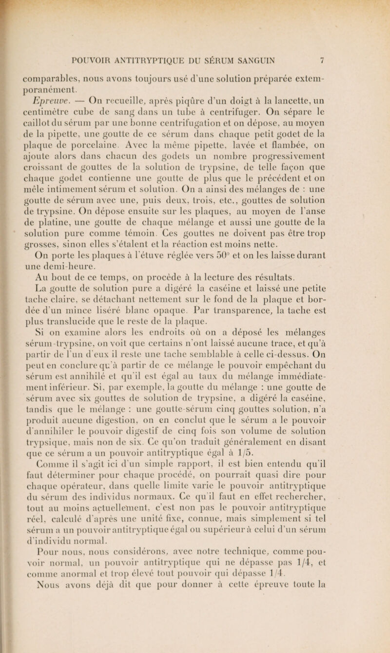 comparables, nous avons toujours usé d'une solution préparée extem- poranément. Epreuve. — On recueille, après piqûre d’un doigt à la lancette, un centimètre cube de sang dans un tube à centrifuger. On sépare le caillot du sérum par une bonne centrifugation et on dépose, au moyen de la pipette, une goutte de ce sérum dans chaque petit godet de la plaque de porcelaine. Avec la même pipette, lavée et flambée, on ajoute alors dans chacun des godets un nombre progressivement croissant de gouttes de la solution de trypsine, de telle façon que chaque godet contienne une goutte de plus que le précédent et on mêle intimement sérum et solution. On a ainsi des mélanges de : une goutte de sérum avec une, puis deux, trois, etc., gouttes de solution de trypsine. On dépose ensuite sur les plaques, au moyen de l'anse de platine, une goutte de chaque mélange et aussi une goutte de la solution pure comme témoin. Ces gouttes ne doivent pas être trop grosses, sinon elles s’étalent et la réaction est moins nette. On porte les plaques à l'étuve réglée vers 50° et on les laisse durant une demi-heure. Au bout de ce temps, on procède à la lecture des résultats. La goutte de solution pure a digéré la caséine et laissé une petite tache claire, se détachant nettement sur le fond de la plaque et bor¬ dée d'un mince liséré blanc opaque. Par transparence, la tache est plus translucide que le reste de la plaque. Si on examine alors les endroits où on a déposé les mélanges sérum-trypsine, on voit que certains n'ont laissé aucune trace, et qu’à partir de l'un d'eux il reste une tache semblable à celle ci-dessus. On peut en conclure qu'à partir de ce mélange le pouvoir empêchant du sérum est annihilé et qu'il est égal au taux du mélange immédiate¬ ment inférieur. Si, par exemple, la goutte du mélange : une goutte de sérum avec six gouttes de solution de trypsine, a digéré la caséine, tandis que le mélange : une goutte-sérum cinq gouttes solution, n'a produit aucune digestion, on en conclut que le sérum a le pouvoir d'annihiler le pouvoir digestif de cinq fois son volume de solution trypsique, mais non de six. Ce qu’on traduit généralement en disant que ce sérum a un pouvoir antitryptique égal à 1/5. Comme il s'agit ici d'un simple rapport, il est bien entendu qu'il faut déterminer pour chaque procédé, on pourrait quasi dire pour chaque opérateur, dans quelle limite varie le pouvoir antitryptique du sérum des individus normaux. Ce qu'il faut en effet rechercher, tout au moins actuellement, c’est non pas le pouvoir antitryptique réel, calculé d’après une unité fixe, connue, mais simplement si tel sérum a un pouvoir antitryptique égal ou supérieur à celui d’un sérum d'individu normal. Pour nous, nous considérons, avec notre technique, comme pou¬ voir normal, un pouvoir antitryptique qui ne dépasse pas 1/4, et comme anormal et trop élevé tout pouvoir qui dépasse 1/4. Nous avons déjà dit que pour donner à cette épreuve toute la