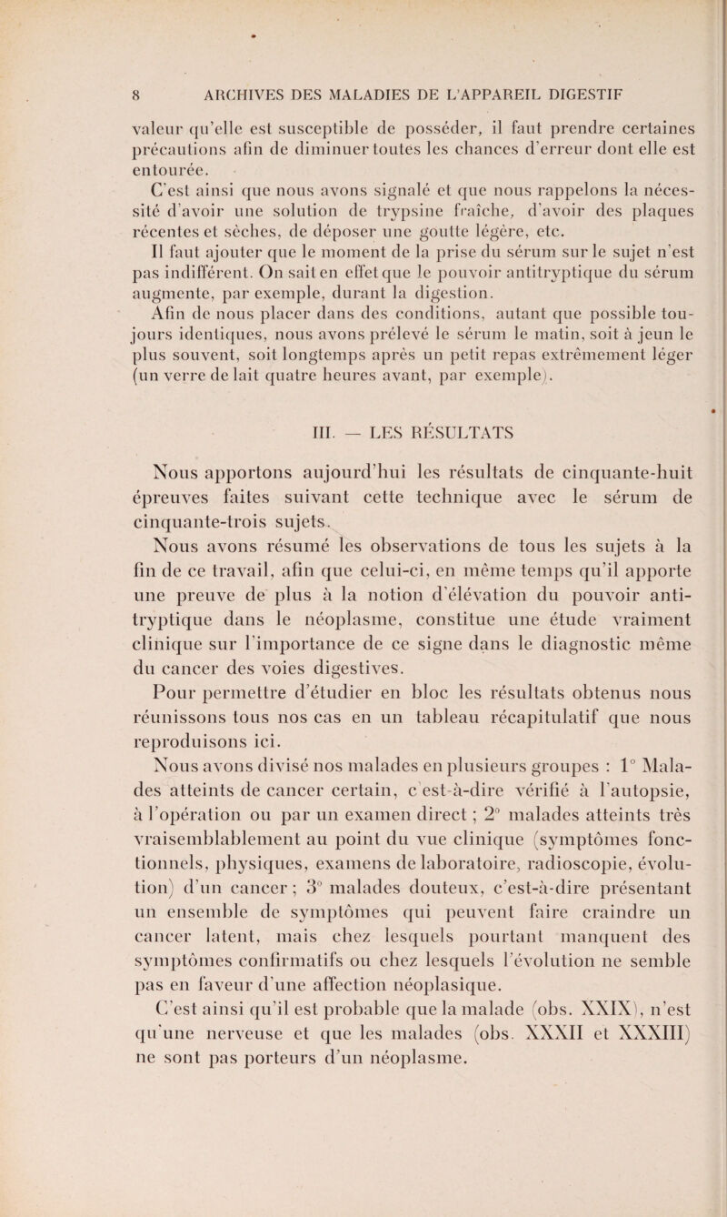 valeur qu’elle est susceptible de posséder, il faut prendre certaines précautions afin de diminuer toutes les chances d’erreur dont elle est entourée. C'est ainsi que nous avons signalé et que nous rappelons la néces¬ sité d’avoir une solution de trypsine fraîche, d’avoir des plaques récentes et sèches, de déposer une goutte légère, etc. Il faut ajouter que le moment de la prise du sérum sur le sujet n’est pas indifférent. On sait en effet que le pouvoir antitryptique du sérum augmente, par exemple, durant la digestion. Afin de nous placer dans des conditions, autant que possible tou¬ jours identiques, nous avons prélevé le sérum le matin, soit à jeun le plus souvent, soit longtemps après un petit repas extrêmement léger (un verre de lait quatre heures avant, par exemple) . III. — LES RÉSULTATS Nous apportons aujourd’hui les résultats de cinquante-huit épreuves faites suivant cette technique avec le sérum de cinquante-trois sujets. Nous avons résumé les observations de tous les sujets à la fin de ce travail, afin que celui-ci, en même temps qu’il apporte une preuve de plus à la notion d’élévation du pouvoir anti¬ tryptique dans le néoplasme, constitue une étude vraiment clinique sur l'importance de ce signe dans le diagnostic même du cancer des voies digestives. Pour permettre d’étudier en bloc les résultats obtenus nous réunissons tous nos cas en un tableau récapitulatif que nous reproduisons ici. Nous avons divisé nos malades en plusieurs groupes : 1° Mala¬ des atteints de cancer certain, c est-à-dire vérifié à l'autopsie, à l’opération ou par un examen direct ; 2° malades atteints très vraisemblablement au point du vue clinique (symptômes fonc¬ tionnels, physiques, examens de laboratoire, radioscopie, évolu¬ tion) d’un cancer ; 3° malades douteux, c’est-à-dire présentant un ensemble de symptômes qui peuvent faire craindre un cancer latent, mais chez lesquels pourtant manquent des symptômes confirmatifs ou chez lesquels l'évolution ne semble pas en faveur d'une affection néoplasique. C’est ainsi qu’il est probable que la malade (obs. XXIX), n’est qu'une nerveuse et que les malades (obs. XXXII et XXXIII) ne sont pas porteurs d’un néoplasme.