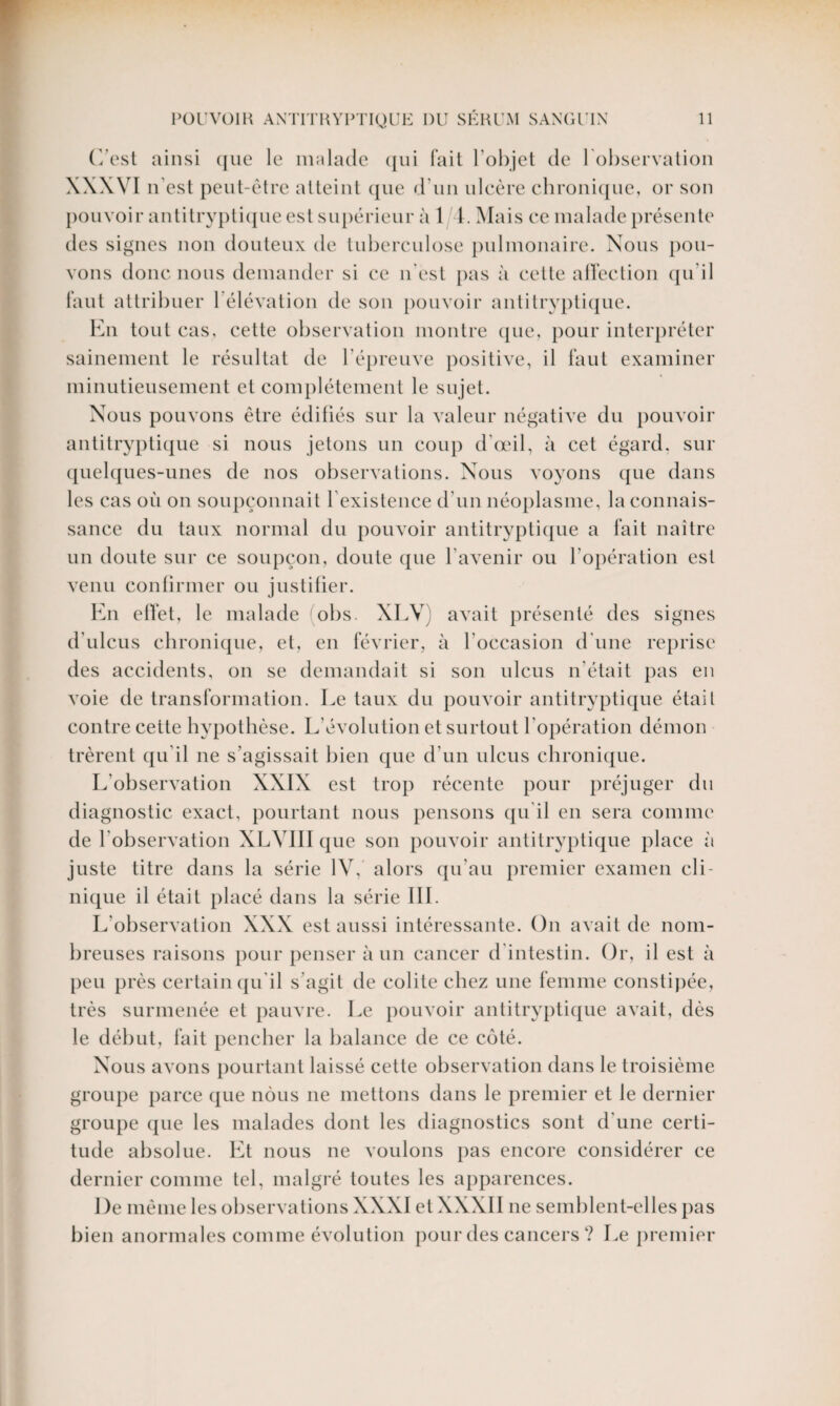 C'est ainsi que le malade qui fait l oi)jet de l'observation XXXVI n’est peut-être atteint que d’un ulcère chronique, or son pouvoir antitryptique est supérieur à 1 1. Mais ce malade présente des signes non douteux de tuberculose pulmonaire. Nous pou¬ vons donc nous demander si ce n'est pas à cette affection qu'il faut attribuer l’élévation de son pouvoir antitryptique. En tout cas, cette observation montre que, pour interpréter sainement le résultat de l’épreuve positive, il faut examiner minutieusement cl complètement le sujet. Nous pouvons être édifiés sur la valeur négative du pouvoir antitryptique si nous jetons un coup d’œil, à cet égard, sur quelques-unes de nos observations. Nous voyons que dans les cas où on soupçonnait F existence d’un néoplasme, la connais¬ sance du taux normal du pouvoir antitryptique a fait naître un doute sur ce soupçon, doute que l’avenir ou l’opération est venu confirmer ou justifier. En effet, le malade obs. XLV) avait présenté des signes d'ulcus chronique, et, en février, à l’occasion d’une reprise des accidents, on se demandait si son nlcus n'était pas en voie de transformation. Le taux du pouvoir antitryptique étail contre cette hypothèse. L’évolution et surtout l’opération démon trèrent qu’il ne s’agissait bien que d’un ulcus chronique. L’observation XXIX est trop récente pour préjuger du diagnostic exact, pourtant nous pensons qu'il en sera comme de l’observation XLVIII que son pouvoir antitryptique place à juste titre dans la série IV, alors qu’au premier examen cli¬ nique il était placé dans la série III. L’observation XXX est aussi intéressante. On avait de nom¬ breuses raisons pour penser à un cancer d intestin. Or, il est à peu près certain qu’il s’agit de colite chez une femme constipée, très surmenée et pauvre. Le pouvoir antitryptique avait, dès le début, fait pencher la balance de ce coté. Nous avons pourtant laissé cette observation dans le troisième groupe parce que nous ne mettons dans le premier et le dernier groupe que les malades dont les diagnostics sont d’une certi¬ tude absolue. Et nous ne voulons pas encore considérer ce dernier comme tel, malgré toutes les apparences. De même les observations XXXI et XXXII ne semblent-elles pas bien anormales comme évolution pour des cancers ? Le premier