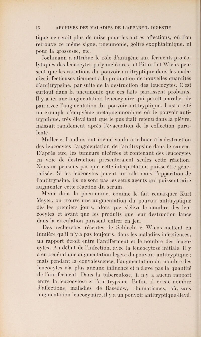 tique ne serait plus de mise pour les autres affections, où Ton retrouve ce même signe, pneumonie, goitre exophtalmique, ni pour la grossesse, etc. Jochmann a attribué le rôle d’antigène aux ferments protéo¬ lytiques des leucocytes polynucléaires, et Bittorf et Wiens pen¬ sent que les variations du pouvoir antitryptique dans les mala¬ dies infectieuses tiennent à la production de nouvelles quantités d’antitrypsine, par suite de la destruction des leucocytes. C’est surtout dans la pneumonie que ces faits paraissent probants. Il y a ici une augmentation leucocytaire qui paraît marcher de pair avec l’augmentation du pouvoir antitryptique. Lust a cité un exemple d’empyème métapneumonique où le pouvoir anti¬ tryptique, très élevé tant que le pus était retenu dans la plèvre, baissait rapidement après l’évacuation de la collection puru¬ lente. Muller et Landois ont même voulu attribuer à la destruction des leucocytes l’augmentation de lantitrypsine dans le cancer. D’après eux, les tumeurs ulcérées et contenant des leucocytes en voie de destruction présenteraient seules cette réaction. Nous ne pensons pas que cette interprétation puisse être géné¬ ralisée. Si les leucocytes jouent un rôle dans l'apparition de l’antitrypsine, ils 11e sont pas les seuls agents qui puissent faire augmenter cette réaction du sérum. o Même dans la pneumonie, comme le fait remarquer Kurt Meyer, 011 trouve une augmentation du pouvoir antitryptique dès les premiers jours, alors que s'élève le nombre des leu¬ cocytes et avant que les produits que leur destruction lance dans la circulation puissent entrer en jeu. Des recherches récentes de Scblecht et Wiens mettent en lumière qu'il n’y a pas toujours, dans les maladies infectieuses, un rapport étroit entre l'antiferment et le nombre des leuco¬ cytes. Au début de l’infection, avec la leucocytose initiale, il y a en général une augmentation légère du pouvoir antitryptique ; mais pendant la convalescence, l’augmentation du nombre des leucocytes n’a plus aucune influence et n'élève pas la quantité de l’antiferment. Dans la tuberculose, il n'y a aucun rapport entre la leucocytose et l antitrypsine. Enfin, il existe nombre d aftections, maladies de Basedow, rhumatismes, où, sans augmentation leucocytaire, il y a un pouvoir antitryptique élevé.
