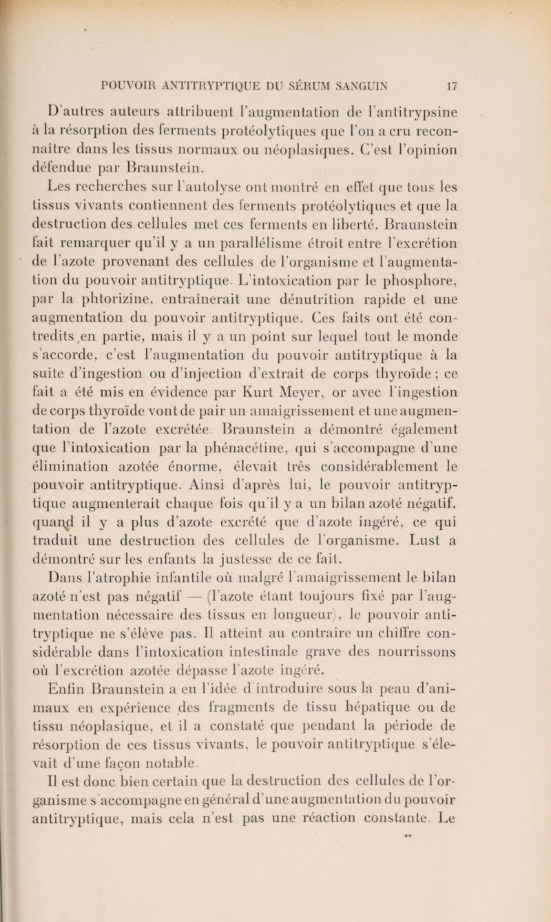 I) autres auteurs attribuent l’augmentation de l’antitrypsine à la résorption des ferments protéolytiques que l’on a cru recon¬ naître dans les tissus normaux ou néoplasiques. C’est l’opinion défendue par Braunstein. Les recherches sur 1 autolyse ont montré en elfet que tous les tissus vivants contiennent des ferments protéolytiques et que la destruction des cellules met ces ferments en liberté. Braunstein lait remarquer qu’il y a un parallélisme étroit entre l’excrétion de 1 azote provenant des cellules de l'organisme et l’augmenta¬ tion du pouvoir antitryptique. L intoxication par le phosphore, par la phtorizine, entraînerait une dénutrition rapide et une augmentation du pouvoir antitryptique. Ces faits ont été con¬ tredits ,en partie, mais il y a un point sur lequel tout le monde s accorde, c’est l’augmentation du pouvoir antitryptique à la suite d’ingestion ou d’injection d’extrait de corps thyroïde ; ce fait a été mis en évidence par Kurt Meyer, or avec l'ingestion de corps thyroïde vont de pair un amaigrissement et une augmen¬ tation de l'azote excrétée. Braunstein a démontré également que l’intoxication par la phénacétine, qui s’accompagne d'une élimination azotée énorme, élevait très considérablement le pouvoir antitryptique. Ainsi d'après lui, le pouvoir antitryp¬ tique augmenterait chaque fois qu’il y a un bilan azoté négatif, quarqi il y a plus d’azote excrété que d'azote ingéré, ce qui traduit une destruction des cellules de l’organisme. Lust a démontré sur les enfants la justesse de ce fait. Dans l’atrophie infantile où malgré 1 amaigrissement le bilan azoté n'est pas négatif — (l’azote étant toujours fixé par l’aug¬ mentation nécessaire des tissus en longueur), le pouvoir anti¬ tryptique ne s’élève pas. Il atteint au contraire un chiffre con¬ sidérable dans l’intoxication intestinale grave des nourrissons où 1 excrétion azotée dépasse l azote ingéré. Enfin Braunstein a eu l'idée d introduire sous la peau d’ani¬ maux en expérience des fragments de tissu hépatique ou de tissu néoplasique, et il a constaté que pendant la période de résorption de ces tissus vivants, le pouvoir antitryptique s'éle¬ vait d'une façon notable. d Il est donc bien certain que la destruction des cellules de l'or¬ ganisme s'accompagne en général d'une augmentation du pouvoir antitryptique, mais cela n est pas une réaction constante. Le