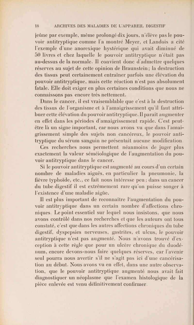 jeûne par exemple, même prolongé dix jours, n’élève pas le pou¬ voir antitryptique comme l a montré Meyer, et Landois a cité l’exemple d’une anorexique hystérique qui avait diminué de 50 livres et chez laquelle le pouvoir antitryptique n’était pas au-dessus de la normale. Il convient donc d’admettre quelques réserves au sujet de cette opinion de Braunstein; la destruction des tissus peut certainement entraîner parfois une élévation du pouvoir antitryptique, mais cette réaction n’est pas absolument fatale. Elle doit exiger en plus certaines conditions que nous ne connaissons pas encore très nettement. Dans le cancer, il est vraisemblable que c’est à la destruction des tissus de l’organisme et à l’amaigrissement qu il faut attri¬ buer cette élévation du pouvoir antitryptique. Il paraît augmenter en effet dans les périodes d amaigrissement rapide. C’est peut- être là un signe important, car nous avons vu que dans l’amai¬ grissement simple des sujets non cancéreux, le pouvoir anti¬ tryptique du sérum sanguin ne présentait aucune modification. Ces recherches nous permettent néanmoins de juger plus exactement la valeur séméiologique de l’augmentation du pou¬ voir antitryptique dans le cancer. Si le pouvoir antitryptique est augmenté au cours d’un certain nombre de maladies aiguës, en particulier la pneumonie, la fièvre typhoïde, etc., ce fait nous intéresse peu; dans un cancer du tube digestif il est extrêmement rare qu’on puisse songer à l’existence d’une maladie aigüe. Il est plus important de reconnaître l'augmentation du pou¬ voir antitryptique dans un certain nombre d’affections chro¬ niques. Le point essentiel sur lequel nous insistons, que nous avons contrôlé dans nos recherches et que les auteurs ont tous constaté, c’est que dans les autres affections chroniques du tube digestif, dyspepsies nerveuses, gastrites, et ulcus, le pouvoir antitryptique n’est pas augmenté. Nous n’avons trouvé d’ex¬ ception à cette règle que pour un ulcère chronique du duodé¬ num, encore devons-nous faire quelques réserves, car l’avenir seul pourra nous avertir s’il ne s’agit pas ici d’une cancérisa¬ tion au début. Nous avons vu en effet, dans une autre observa¬ tion, que le pouvoir antitryptique augmenté nous avait fait diagnostiquer un néoplasme que l’examen histologique de la pièce enlevée est venu définitivement confirmer.