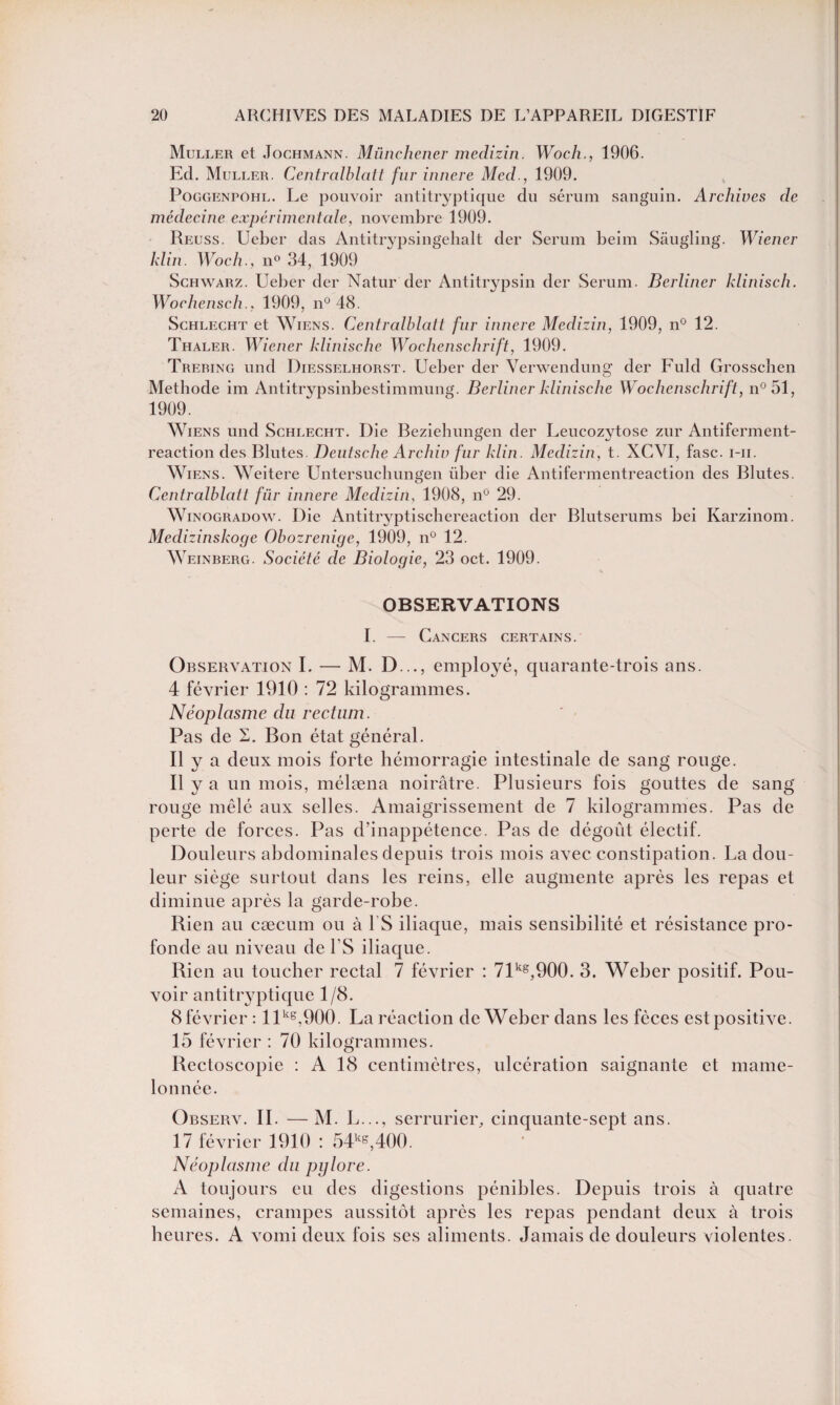 Muller et Jochmann. Münchener medizin. Woch., 1906. Ed. Muller. Centralblatt fur innere Med., 1909. Poggenpohl. Le pouvoir antitryptique du sérum sanguin. Archives de médecine expérimentale, novembre 1909. Reuss. Ueber das Antitrypsingebalt der Sérum beim Sâugling. Wiener klin. Wocli., n° 34, 1909 Schwarz. Ueber der Natur der Antitrypsin der Sérum. Berliner klinisch. Woclienseh., 1909, n° 48. Schlecht et Wiens. Centralblatt fur innere Medizin, 1909, n° 12. Thaler. Wiener klinische Wochenschrift, 1909. Trering und Diesselhorst. Ueber der Verwendung der Fuld Grosschen Méthode im Antitrypsinbestimmung. Berliner klinische Wochenschrift, n°51, 1909. Wiens und Schlecht. Die Beziehungen der Leucozytose zur Antiferment- reaction des Blutes Deutsche Archiv fur klin. Medizin, t. XCVI, fasc. i-ii. Wiens. Weitere Untersuchungen über die Antifermentreaction des Blutes. Centralblatt fur innere Medizin, 1908, n° 29. Winogradow. Die Antitryptischereaction der Blutserums bei Karzinom. Medizinskoge Obozrenigc, 1909, n° 12. Weinberg. Société de Biologie, 23 oct. 1909. OBSERVATIONS I. — Cancers certains. Observation I. — M. D..., employé, quarante-trois ans. 4 février 1910 : 72 kilogrammes. Néoplasme du rectum. Pas de S. Bon état général. Il y a deux mois forte hémorragie intestinale de sang rouge. Il y a un mois, mélæna noirâtre. Plusieurs fois gouttes de sang rouge mêlé aux selles. Amaigrissement de 7 kilogrammes. Pas de perte de forces. Pas d’inappétence. Pas de dégoût électif. Douleurs abdominales depuis trois mois avec constipation. La dou¬ leur siège surtout dans les reins, elle augmente après les repas et diminue après la garde-robe. Rien au cæcum ou à 1S iliaque, mais sensibilité et résistance pro¬ fonde au niveau de l'S iliaque. Rien au toucher rectal 7 février : 71kg,900. 3. Weber positif. Pou¬ voir antitryptique 1/8. 8 février : llkg,900. La réaction de Weber dans les fèces est positive. 15 février : 70 kilogrammes. Bectoscopie : A 18 centimètres, ulcération saignante et mame¬ lonnée. Observ. IL —M. L..., serrurier, cinquante-sept ans. 17 février 1910 : 54kg,400. Néoplasme du pglore. A toujours eu des digestions pénibles. Depuis trois à quatre semaines, crampes aussitôt après les repas pendant deux à trois heures. A vomi deux fois ses aliments. Jamais de douleurs violentes.