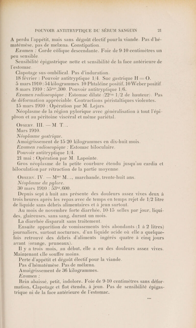 A perdu l'appétit, mais sans dégoût électif pour la viande. Pas d’hé- matémèse, pas de melæna. Constipation. Examen : Corde colique descendante. Foie de 9-10 centimètres un peu sensible. Sensibilité épigastrique nette et sensibilité de la face antérieure de l'estomac. Clapotage sus-ombilical. Pas d'induration. 18 février : Pouvoir antitryptique 1/4. Suc gastrique H = (). 5 mars 1910 : 54 kilogrammes. 10 Phtaléine positif, 10 Weber positif. 8 mars 1910 : 55k6S,300. Pouvoir antitryptique 1/6. Examen radioscopique : Estomac dilaté (22Cm 1/2 de hauteur). Pas de déformation appréciable. Contractions péristaltiques violentes. 15 mars 1910 : Opération par M. Lejars. Néoplasme de la région pylorique avec généralisation à tout l’épi¬ ploon et au péritoine viscéral et même pariétal. Orserv. III. — M. T... Mars 1910. Néop las m e gastrique. Amaigrissement de 15-20 kilogrammes en dix-huit mois. Examen radioscopique : Estomac biloculaire. Pouvoir antitryptique 1/4. 21 mai : Opération par M. Lapointe. Gros néoplasme de la petite courbure étendu jusqu'au cardia et biloculation par rétraction de la partie moyenne Orserv. IV. —MmeM..., marchande, trente-huit ans. Néoplasme du pglore. 30 mars 1910 : 53kg,600. Depuis sept à huit ans présente des douleurs assez vives deux à trois heures après les repas avec de temps en temps rejet de 1/2 litre de liquide sans débris alimentaires et à jeun surtout. Au mois de novembre forte diarrhée, 10-15 selles par jour, liqui¬ des, glaireuses, sans sang, durant un mois. La diarrhée disparaît sans traitement. Ensuite apparition de vomissements très abondants 11 à 2 litres) journaliers, surtout nocturnes, d’un liquide acide où elle a quelque¬ fois retrouvé des débris d’aliments ingérés quatre à cinq jours avant (orange, pruneaux). Il v a trois mois, au début, elle a eu des douleurs assez vives. M ainjenant elle souffre moins. Perte d’appétit et dégoût électif pour la viande. Pas d bématémèse. Pas de mélæna. Amaigrissement de 36 kilogrammes. Examen : Rein abaissé, petit, indolore. Foie de 9-10 centimètres sans défor¬ mation. Clapotage et Ilot étendu, à jeun. Pas de sensibilité épigas¬ trique ni de la face antérieure de l'estomac.