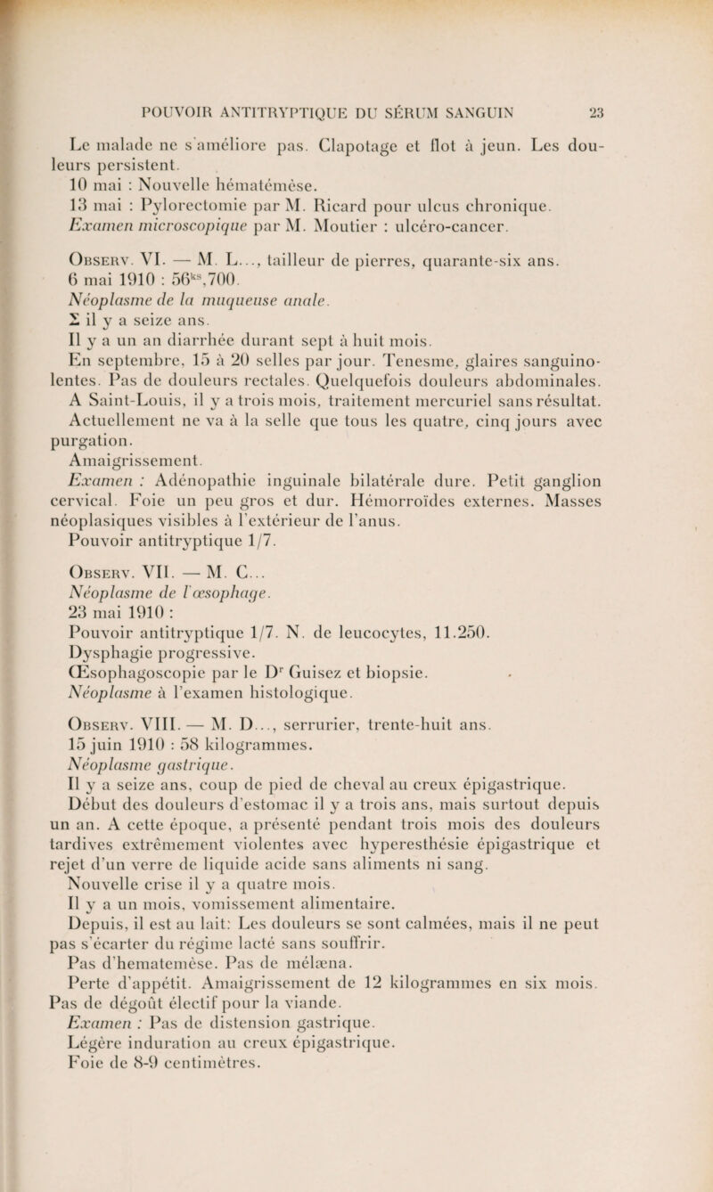 Le malade ne s'améliore pas. Clapotage et Ilot à jeun. Les dou¬ leurs persistent. 10 mai : Nouvelle hématémèse. 13 mai : Pylorectomie par M. Ricard pour ulcus chronique. Examen microscopique par M. Moutier : ulcéro-cancer. Observ. VI. — M. L..., tailleur de pierres, quarante-six ans. 6 mai 1910 : 56ks,700. Néoplasme de la muqueuse anale. i il y a seize ans. 11 y a un an diarrhée durant sept à huit mois. En septembre, 15 à 20 selles par jour. Tenesme, glaires sanguino¬ lentes. Pas de douleurs rectales. Quelquefois douleurs abdominales. A Saint-Louis, il y a trois mois, traitement mercuriel sans résultat. Actuellement ne va à la selle que tous les quatre, cinq jours avec purgation. Amaigrissement. Examen : Adénopathie inguinale bilatérale dure. Petit ganglion cervical. Foie un peu gros et dur. Hémorroïdes externes. Masses néoplasiques visibles à l'extérieur de l'anus. Pouvoir antitryptique 1/7. Observ. VIL — M. C... Néoplasme de l œsophage. 23 mai 1910 : Pouvoir antitryptique 1/7. N. de leucocytes, 11.250. Dysphagie progressive. Œsophagoscopie par le Dr Cuisez et biopsie. Néoplasme à l'examen histologique. Observ. VIII.— M. D .., serrurier, trente-huit ans. 15 juin 1910 : 58 kilogrammes. Néoplasme gastrique. Il y a seize ans, coup de pied de cheval au creux épigastrique. Début des douleurs d’estomac il y a trois ans, mais surtout depuis un an. A cette époque, a présenté pendant trois mois des douleurs tardives extrêmement violentes avec hyperesthésie épigastrique et rejet d’un verre de liquide acide sans aliments ni sang. Nouvelle crise il y a quatre mois. Il y a un mois, vomissement alimentaire. Depuis, il est au lait: Les douleurs se sont calmées, mais il ne peut pas s'écarter du régime lacté sans souffrir. Pas d’hematemèse. Pas de mélæna. Perte d’appétit. Amaigrissement de 12 kilogrammes en six mois. Pas de dégoût électif pour la viande. Examen : Pas de distension gastrique. Légère induration au creux épigastrique. Foie de 8-9 centimètres.