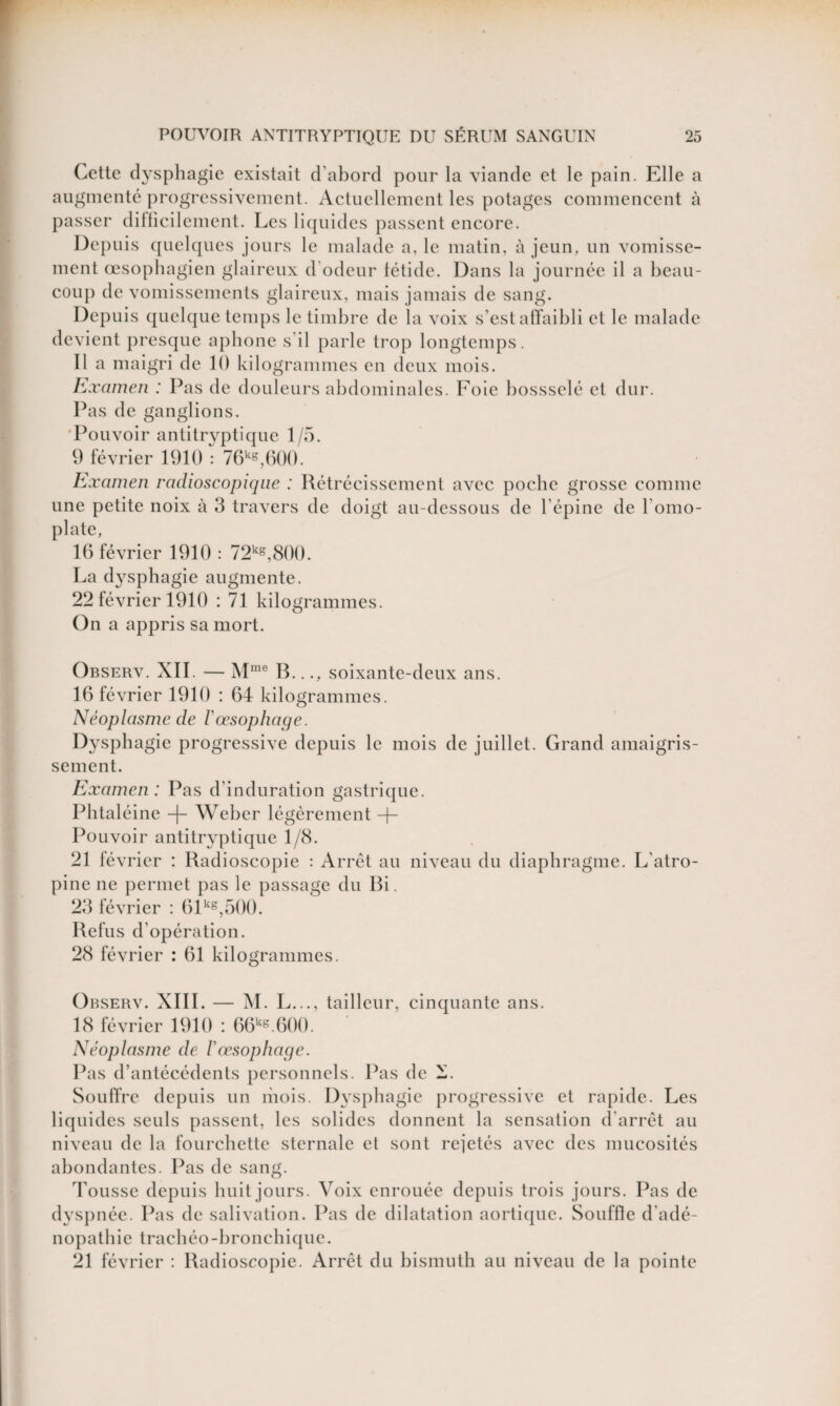 Cette dysphagie existait d’abord pour la viande et le pain. Elle a augmenté progressivement. Actuellement les potages commencent à passer difficilement. Les liquides passent encore. Depuis quelques jours le malade a. le matin, à jeun, un vomisse¬ ment œsophagien glaireux d’odeur létide. Dans la journée il a beau¬ coup de vomissements glaireux, mais jamais de sang. Depuis quelque temps le timbre de la voix s’est affaibli et le malade devient presque aphone s’il parle trop longtemps. Il a maigri de 10 kilogrammes en deux mois. Examen : Pas de douleurs abdominales. Foie bossselé et dur. Pas de ganglions. Pouvoir antitryptique 1/5. 0 février 1910 : 76kg,600. Examen radioscopique : Rétrécissement avec poche grosse comme une petite noix à 3 travers de doigt au-dessous de l’épine de l'omo¬ plate, 16 février 1910 : 72kg,800. La dysphagie augmente. 22 février 1910 : 71 kilogrammes. On a appris sa mort. Observ. XII. — Mme B..., soixante-deux ans. 16 février 1910 : 64 kilogrammes. Néoplasme de l'œsophage. Dysphagie progressive depuis le mois de juillet. Grand amaigris¬ sement. Examen : Pas d’induration gastrique. Phtaléine -f- Weber légèrement -|- Pouvoir antitryptique 1/8. 21 février : Radioscopie : Arrêt au niveau du diaphragme. L'atro¬ pine ne permet pas le passage du Bi. 23 février : 61kg,500. Refus d’opération. 28 février : 61 kilogrammes. Observ. XIII. — M. L..., tailleur, cinquante ans. 18 février 1910 : 66kg.600. Néoplasme de l'œsophage. Pas d’antécédents personnels. Pas de N. Souffre depuis un mois. Dysphagie progressive et rapide. Les liquides seuls passent, les solides donnent la sensation d’arrêt au niveau de la fourchette sternale el sont rejetés avec des mucosités abondantes. Pas de sang. Tousse depuis huit jours. Voix enrouée depuis trois jours. Pas de dyspnée. Pas de salivation. Pas de dilatation aortique. Souffle d'adé¬ nopathie trachéo-bronchique. 21 février : Radioscopie. Arrêt du bismuth au niveau de la pointe