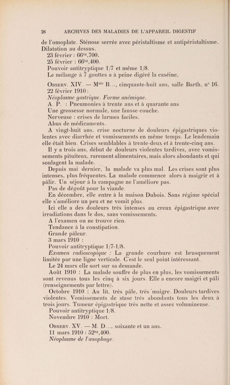 de l’omoplate. Sténose serrée avec péristaltisme et antipéristaltisme. Dilatation au dessus. 23 février : 66kB,700. 25 février : 66kB,400. Pouvoir antitryptique 1/7 et même 1/8. Le mélange à 7 gouttes a à peine digéré la caséine, Observ. XIV. — Mme B .., cinquante-huit ans, salle Barth, n° 16. 22 février 1910 : Néoplasme gastrique. Forme anémique. A. P. : Pneumonies à trente ans et à quarante ans Une grossesse normale, une fausse-couche. Nerveuse : crises de larmes faciles. Abus de médicaments. A vingt-huit ans, crise nocturne de douleurs épigastriques vio¬ lentes avec diarrhée et vomissements en même temps. Le lendemain elle était bien. Crises semblables à trente-deux et à trente-cinq ans. Il y a trois ans, début de douleurs violentes tardives, avec vomis¬ sements pituiteux, rarement alimentaires, mais alors abondants et qui soulagent la malade. Depuis mai dernier, la malade va plus mal. Les crises sont plus intenses, plus fréquentes. La malade commence alors à maigrir et à pâlir. Un séjour à la campagne ne l'améliore pas. Pas de dégoût pour la viande. En décembre, elle entre à la maison Dubois. Sans régime spécial elle s’améliore un peu et ne vomit plus. Ici elle a des douleurs très intenses au creux épigastrique avec irradiations dans le dos, sans vomissements. A l’examen on ne trouve rien. Tendance à la constipation. Grande pâleur. 3 mars 1910 : Pouvoir antitryptique 1/7-1/8. Examen radioscopique : La grande courbure est brusquement limitée par une ligne verticale. C’est le seul point intéressant. Le 24 mars elle sort sur sa demande. Août 1910 : La malade souffre de plus en plus, les vomissements sont revenus tous les cinq à six jours. Elle a encore maigri et pâli (renseignements par lettre). Octobre 1910 : Au lit, très pâle, très maigre. Douleurs tardives violentes. Vomissements de stase très abondants tous les deux à trois jours. Tumeur épigastrique très nette et assez volumineuse. Pouvoir antitryptique 1/8. Novembre 1910 : Mort. Observ. XV. — M. D..., soixante et un ans. 11 mars 1910 : 52ks,400. Néoplasme de F œsophage: