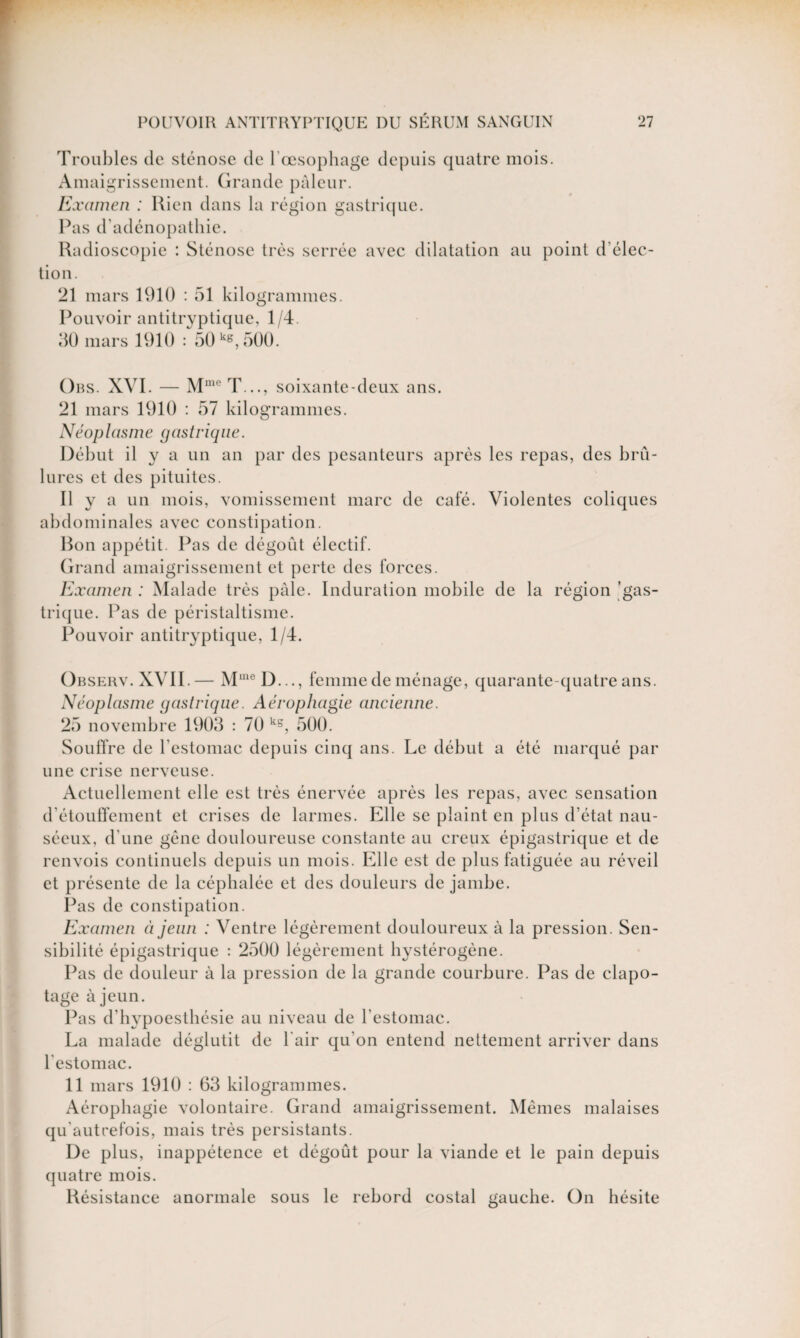 Troubles de sténose de 1 œsophage depuis quatre mois. Amaigrissement. Grande pâleur. Examen : Rien dans la région gastrique. Pas d'adénopathie. Radioscopie : Sténose très serrée avec dilatation au point d’élec¬ tion. 21 mars 1910 : 51 kilogrammes. Pouvoir antitrvptique, 1/4. 30 mars 1910 : 50 k*, 500. Obs. XVI. — MmeT..., soixante-deux ans. 21 mars 1910 : 57 kilogrammes. Néop lasm e gastrique. Début il y a un an par des pesanteurs après les repas, des brû¬ lures et des pituites. Il y a un mois, vomissement marc de café. Violentes coliques abdominales avec constipation. Bon appétit. Pas de dégoût électif. Grand amaigrissement et perte des forces. Examen : Malade très pâle. Induration mobile de la région gas¬ trique. Pas de péristaltisme. Pouvoir antitryptique, 1/4. Observ.XVII.— MmeD..., femme de ménage, quarante-quatre ans. Néoplasme gastrique. Aérophagie ancienne. 25 novembre 1903 : 70 k5, 500. Souffre de l’estomac depuis cinq ans. Le début a été marqué par une crise nerveuse. Actuellement elle est très énervée après les repas, avec sensation d’étouffement et crises de larmes. Elle se plaint en plus d’état nau¬ séeux, d'une gène douloureuse constante au creux épigastrique et de renvois continuels depuis un mois. Elle est de plus fatiguée au réveil et présente de la céphalée et des douleurs de jambe. Pas de constipation. Examen à jeun : Ventre légèrement douloureux à la pression. Sen¬ sibilité épigastrique : 2500 légèrement hystérogène. Pas de douleur à la pression de la grande courbure. Pas de clapo¬ tage à jeun. Pas d’hypoesthésie au niveau de l’estomac. La malade déglutit de l'air qu’on entend nettement arriver dans l'estomac. 11 mars 1910 : 63 kilogrammes. Aérophagie volontaire. Grand amaigrissement. Mêmes malaises qu'autrefois, mais très persistants. De plus, inappétence et dégoût pour la viande et le pain depuis quatre mois. Résistance anormale sous le rebord costal gauche. On hésite