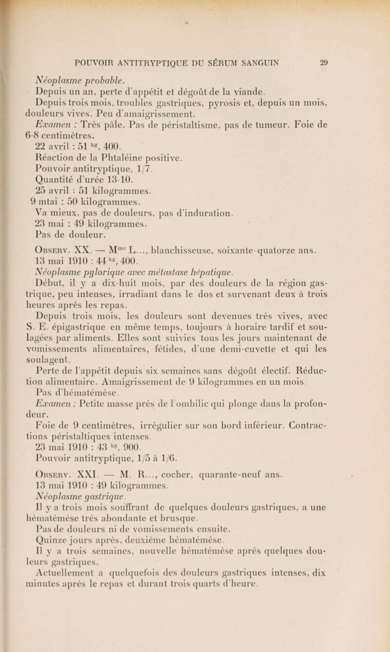 Néoplasme probable. Depuis un an, perte d’appétit et dégoût de la viande. Depuis trois mois, troubles gastriques, pyrosis et, depuis un mois, douleurs vives. Peu d’amaigrissement. Examen : Très pale. Pas de péristaltisme, pas de tumeur. Foie de 6-8 centimètres. 22 avril : 51 k*, 400. Réaction de la Phtaléine positive. Pouvoir antitryptique, 1/7. Quantité d urée 13-10. 25 avril : 51 kilogrammes. 9 mtai : 50 kilogrammes. Va mieux, pas de douleurs, pas d'induration. 23 mai : 49 kilogrammes. Pas de douleur. Observ. XX. — Mrae L..., blanchisseuse, soixante-quatorze ans. 13 mai 1910 : 44 400. Néoplasme pylorique avec métastase hépatique. Début, il y a dix-huit mois, par des douleurs de la région gas¬ trique, peu intenses, irradiant dans le dos et survenant deux à trois heures après les repas. Depuis trois mois, les douleurs sont devenues très vives, avec S. E. épigastrique en même temps, toujours à horaire tardif et sou¬ lagées par aliments. Elles sont suivies tous les jours maintenant de vomissements alimentaires, fétides, d’une demi-cuvette et qui les soulagent. Perte de l’appétit depuis six semaines sans dégoût électif. Réduc¬ tion alimentaire. Amaigrissement de 9 kilogrammes en un mois. Pas d’hématémèse. Examen : Petite masse près de l'ombilic qui plonge dans la profon¬ deur. Foie de 9 centimètres, irrégulier sur son bord inférieur. Contrac¬ tions péristaltiques intenses. 23 mai 1910 : 43 k«, 900. Pouvoir antitryptique, 1/5 à 1/6. Observ. XXI. — M. R..., cocher, quarante-neuf ans. 13 mai 1910 : 49 kilogrammes. Néoplasme gastrique. Il y a trois mois souffrant de quelques douleurs gastriques, a une hématémèse très abondante et brusque. Pas de douleurs ni de vomissements ensuite. Quinze jours après, deuxième hématémèse. Il y a trois semaines, nouvelle hématémèse après quelques dou* leurs gastriques. Actuellement a quelquefois des douleurs gastriques intenses, dix minutes après le repas et durant trois quarts d’heure.