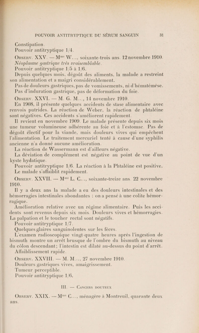 Constipation. Pouvoir antitryptique 1/4. Ohserv. XXV. —Mmc W..., soixante-trois ans. 12novembre 1910. Néoplasme gastrique très vraisemblable. Pouvoir antitryptique 1/5 à 1/6. Depuis quelques mois, dégoût des aliments, la malade a restreint son alimentation et a maigri considérablement. Pas de douleurs gastriques, pas de vomissements, ni d'hématémèse. Pas d’induration gastrique, pas de déformation du foie. Ohserv. XXVI. — M. G. M..., 14 novembre 1910. En 1908, il présente quelques accidents de stase alimentaire avec renvois putrides. La réaction de Weber, la réaction de phtaléine sont négatives. Ces accidents s’améliorent rapidement. Il revient en novembre 1909. Le malade présente depuis six mois une tumeur volumineuse adhérente au foie et à l'estomac. Pas de dégoût électif pour la viande, mais douleurs vives qui empêchent l'alimentation. Le traitement mercuriel tenté à cause d'une syphilis ancienne n’a donné aucune amélioration. La réaction de Wassermann est d’ailleurs négative. La déviation de complément est négative au point de vue d’un kyste hydatique. Pouvoir antitryptique 1/6. La réaction à la Phtaléine est positive. Le malade s'affaiblit rapidement. Observ. XXVII. — Mme L. C..., soixante-treize ans. 22 novembre 1910. Il y a deux ans la malade a eu des douleurs intestinales et des hémorragies intestinales abondantes : on a pensé à une colite hémor¬ ragique. Amélioration relative avec un régime alimentaire. Puis les acci¬ dents sont revenus depuis six mois. Douleurs vives et hémorragies. La palpation et le toucher rectal sont négatifs. Pouvoir antitryptique 1/7. Quelques glaires sanguinolentes sur les fèces. L'examen radioscopique vingt-quatre heures après l’ingestion de bismuth montre un arrêt brusque de l'ombre du bismuth au niveau du colon descendant; l'intestin est dilaté au-dessus du point d arrêt. Affaiblissement rapide. Observ. XXVIII. — M. M..., 27 novembre 1910. Douleurs gastriques vives, amaigrissement. Tumeur perceptible. Pouvoir antitryptique 1/6. III. — Cancers douteux Observ. XXIX. —Mine C..., ménagère à Montreuil, quarante deux ans.